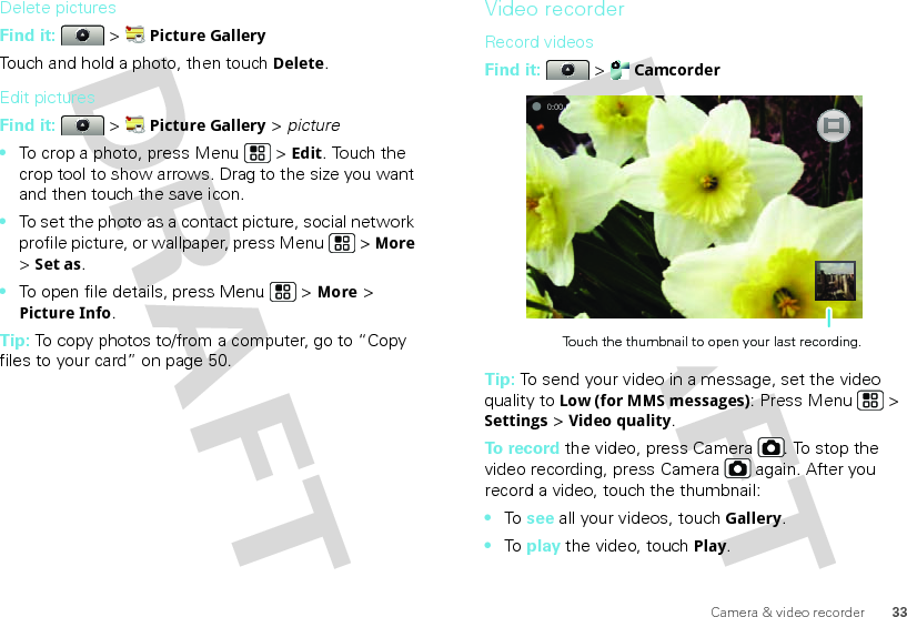 33Camera &amp; video recorderDelete picturesFind it:   &gt; Picture GalleryTouch and hold a photo, then touchDelete.Edit picturesFind it:   &gt; Picture Gallery &gt; picture•To crop a photo, press Menu  &gt; Edit. Touch the crop tool to show arrows. Drag to the size you want and then touch the save icon.•To set the photo as a contact picture, social network profile picture, or wallpaper, press Menu  &gt; More &gt; Set as.•To open file details, press Menu  &gt; More &gt; Picture Info.Tip: To copy photos to/from a computer, go to “Copy files to your card” on page 50.Video recorderRecord videosFind it:   &gt; CamcorderTip: To send your video in a message, set the video quality to Low (for MMS messages): Press Menu &gt; Settings &gt; Video quality.To  r e cord the video, press Camera . To stop the video recording, press Camera  again. After you record a video, touch the thumbnail:•To  see all your videos, touchGallery.•To  play the video, touch Play.0:00Touch the thumbnail to open your last recording.