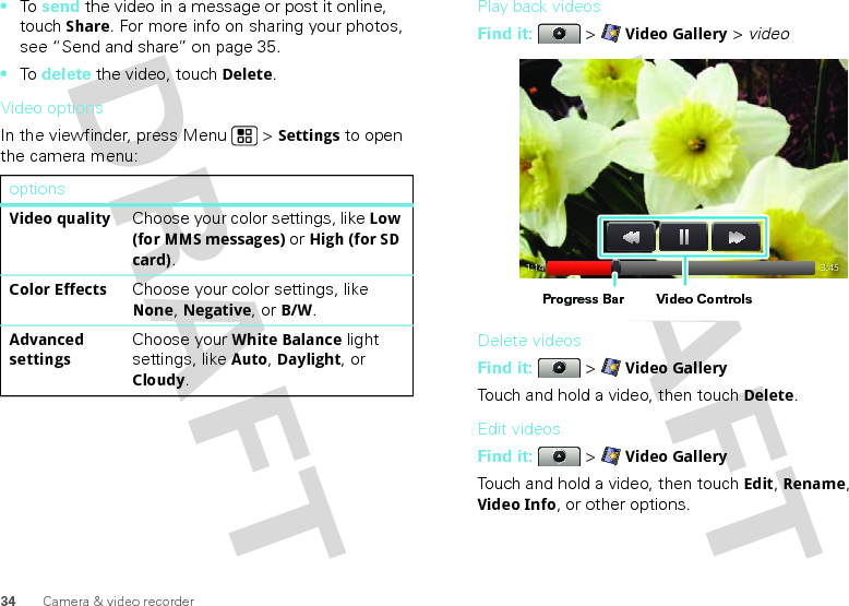 34 Camera &amp; video recorder•To  send the video in a message or post it online, touch Share. For more info on sharing your photos, see “Send and share” on page 35.•To  delete the video, touch Delete.Video optionsIn the viewfinder, press Menu  &gt; Settings to open the camera menu:optionsVideo qualityChoose your color settings, like Low (for MMS messages) or High (for SD card).Color EffectsChoose your color settings, like None, Negative, or B/W.Advanced settingsChoose your White Balance light settings, like Auto, Daylight, or Cloudy.Play back videosFind it:   &gt; Video Gallery &gt; videoDelete videosFind it:   &gt; Video GalleryTouch and hold a video, then touch Delete.Edit videosFind it:   &gt; Video GalleryTouch and hold a video, then touch Edit, Rename, Video Info, or other options.1:14 3:45Video ControlsProgress Bar