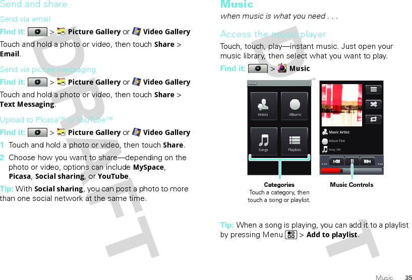 35MusicSend and shareSend via emailFind it:   &gt; Picture Gallery or Video GalleryTouch and hold a photo or video, then touch Share &gt; Email.Send via picture messagingFind it:   &gt; Picture Gallery or Video GalleryTouch and hold a photo or video, then touch Share &gt; Text Messaging.Upload to Picasa™ or YouTube™Find it:   &gt; Picture Gallery or Video Gallery  1Touch and hold a photo or video, then touch Share.2Choose how you want to share—depending on the photo or video, options can include MySpace, Picasa, Social sharing, or YouTube.Tip: With Social sharing, you can post a photo to more than one social network at the same time.Musicwhen music is what you need . . .Access the music playerTouch, touch, play—instant music. Just open your music library, then select what you want to play.Find it:  &gt; MusicTip: When a song is playing, you can add it to a playlist by pressing Menu  &gt; Add to playlist.Music ArtistAlbum TitleSong Title1:14 3:45Artists AlbumsSongs PlaylistsMusicMusic ControlsCategories                Touch a category, then touch a song or playlist.