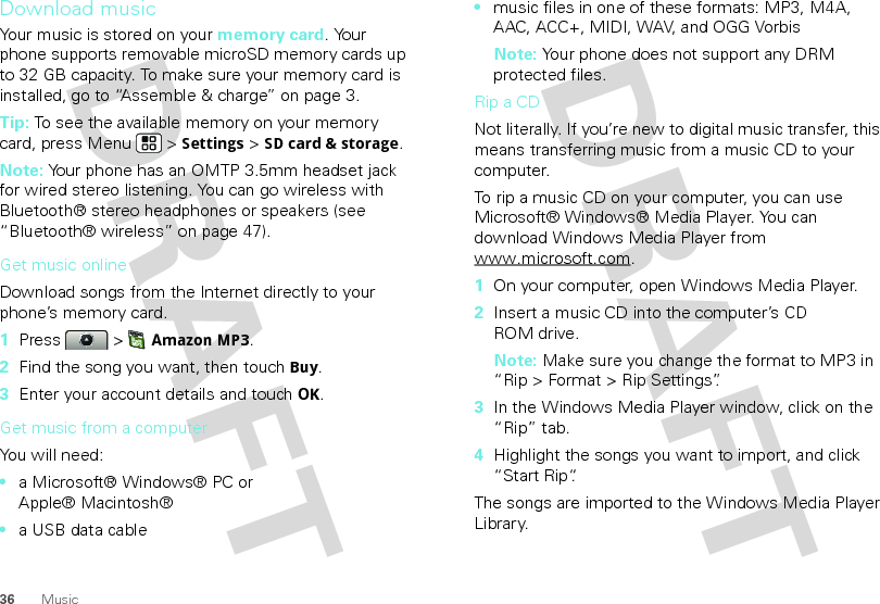 36 MusicDownload musicYour music is stored on your memory card. Your phone supports removable microSD memory cards up to 32 GB capacity. To make sure your memory card is installed, go to “Assemble &amp; charge” on page 3.Tip: To see the available memory on your memory card, press Menu  &gt; Settings &gt; SD card &amp; storage.Note: Your phone has an OMTP 3.5mm headset jack for wired stereo listening. You can go wireless with Bluetooth® stereo headphones or speakers (see “Bluetooth® wireless” on page 47).Get music onlineDownload songs from the Internet directly to your phone’s memory card.  1Press  &gt; Amazon MP3.2Find the song you want, then touch Buy.3Enter your account details and touch OK.Get music from a computerYou will need:•a Microsoft® Windows® PC or Apple® Macintosh®•a USB data cable•music files in one of these formats: MP3, M4A, AAC, ACC+, MIDI, WAV, and OGG VorbisNote: Your phone does not support any DRM protected files. Rip a CDNot literally. If you’re new to digital music transfer, this means transferring music from a music CD to your computer.To rip a music CD on your computer, you can use Microsoft® Windows® Media Player. You can download Windows Media Player from www.microsoft.com.  1On your computer, open Windows Media Player.2Insert a music CD into the computer’s CD ROM drive.Note: Make sure you change the format to MP3 in “Rip &gt; Format &gt; Rip Settings”.3In the Windows Media Player window, click on the “Rip” tab.4Highlight the songs you want to import, and click “Start Rip“.The songs are imported to the Windows Media Player Library.