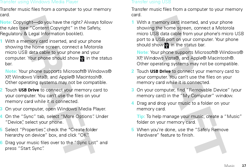 37MusicTransfer using Windows Media PlayerTransfer music files from a computer to your memory card. Note: Copyright—do you have the right? Always follow the rules (see “Content Copyright” in the Safety, Regulatory &amp; Legal Information booklet).  1With a memory card inserted, and your phone showing the home screen, connect a Motorola micro USB data cable to your phone and your computer. Your phone should show   in the status bar.Note: Your phone supports Microsoft® Windows® XP, Windows Vista®, and Apple® Macintosh®. Other operating systems may not be compatible.2Touch USB Drive to connect your memory card to your computer. You can’t use the files on your memory card while it is connected.3On your computer, open Windows Media Player.4On the “Sync” tab, select “More Options”. Under “Device”, select your phone.5Select “Properties”, check the “Create folder hierarchy on device” box, and click “OK”.6Drag your music files over to the “Sync List” and press “Start Sync”.Transfer using USBTransfer music files from a computer to your memory card.   1With a memory card inserted, and your phone showing the home screen, connect a Motorola micro USB data cable from your phone’s micro USB port to a USB port on your computer. Your phone should show   in the status bar.Note: Your phone supports Microsoft® Windows® XP, Windows Vista®, and Apple® Macintosh®. Other operating systems may not be compatible.2Touch USB Drive to connect your memory card to your computer. You can’t use the files on your memory card while it is connected.3On your computer, find “Removable Device” (your memory card) in the “My Computer” window.4Drag and drop your music to a folder on your memory card.Tip: To help manage your music, create a “Music” folder on your memory card.5When you’re done, use the “Safely Remove Hardware” feature to finish.