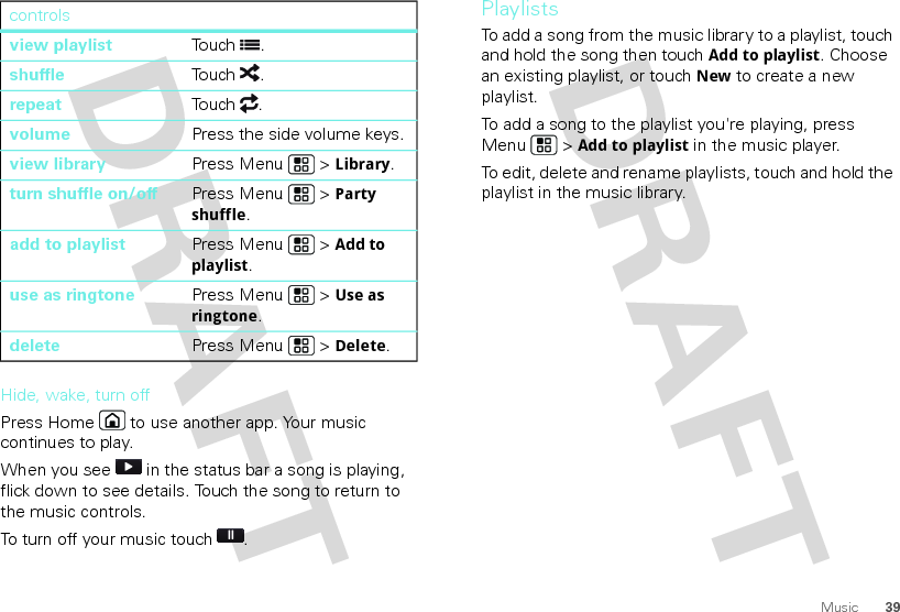 39MusicHide, wake, turn offPress Home  to use another app. Your music continues to play.When you see   in the status bar a song is playing, flick down to see details. Touch the song to return to the music controls.To turn off your music touch .view playlist Touch .shuffle Touch .repeatTouch .volume Press the side volume keys.view library Press Menu  &gt; Library.turn shuffle on/off Press Menu  &gt; Party shuffle.add to playlist Press Menu  &gt; Add to playlist.use as ringtone Press Menu  &gt; Use as ringtone.delete Press Menu  &gt; Delete.controlsPlaylistsTo add a song from the music library to a playlist, touch and hold the song then touch Add to playlist. Choose an existing playlist, or touch New to create a new playlist.To add a song to the playlist you&apos;re playing, press Menu  &gt; Add to playlist in the music player.To edit, delete and rename playlists, touch and hold the playlist in the music library.