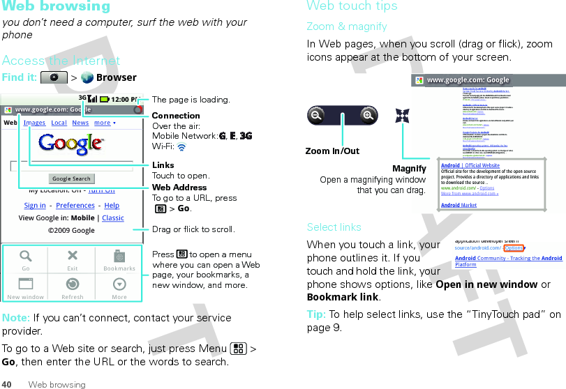 40 Web browsingWeb browsingyou don’t need a computer, surf the web with your phoneAccess the InternetFind it:  &gt; BrowserNote: If you can’t connect, contact your service provider.To go to a Web site or search, just press Menu  &gt; Go, then enter the URL or the words to search.www.google.com: GoogleWebGoogle SearchMy Location: Off - Turn OnImages12:00 PM3GLocalView Google in: Mobile©2009 GoogleClassicSign in --Preferences HelpNews moreExitRefreshGoNew windowBookmarksMoreConnectionOver the air:Mobile Network:   ,   , Wi-Fi: LinksTouch to open.The page is loading.Web AddressTo go to a URL, press       &gt; Go.Press      to open a menu where you can open a Web page, your bookmarks, a new window, and more.Drag or flick to scroll.Web touch tipsZoom &amp; magnifyIn Web pages, when you scroll (drag or flick), zoom icons appear at the bottom of your screen.Select linksWhen you touch a link, your phone outlines it. If you touch and hold the link, your phone shows options, like Open in new window or Bookmark link.Tip: To help select links, use the “TinyTouch pad” on page 9.www.google.com: GoogleAndroid | Official WebsiteOfficial site for the development of the open source project. Provides a directory of applications and links to download the source ..www.android.com/ - OptionsMore from www.android.com »Android MarketNews results for androidVerizon Droid Success Limited by Android Market -7 hours agoThe idon&apos;t ad campaign pits the Android-based Droid head-to-head against the formidable iphone. Based on preliminary predictions ..PC World - 1778 related articles »Android | Official WebsiteOfficial site for the development of the open source project. Provides a directory of applications and links to download the source ..www.android.com/ - OptionsMore from www.android.com »Android MarketBrowse and search for applications on Android Market and publish your own.www.android.com/market/ - OptionsMore from www.android.com » Google Projects for AndroidOfficial website. Provides a project documentation and links to download the Android SDK.code.google.com/android/  - OptionsMore from www.android.com »Android (operating system) - Wikipedia, the free encyclopediaThis article is about the mobile operating system. For the type of robot, see Android. For other uses, see Android (disambiguation). ...en.wikipedia.org/wiki/Android/  - OptionsMore from www.android.com »MagnifyOpen a magnifying window that you can drag.Zoom In/Outsource/android.com/ - OptionsAndroid Community - Tracking the Android Platformapplication developer sreern