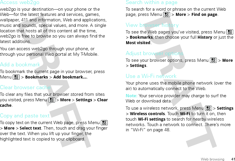 41Web browsingAccess web2goweb2go is your destination—on your phone or the Web—for the latest features and services, games, wallpaper, 411 and information, Web and applications, music and sounds, special values, and more. A single location that hosts all of this content all the time, web2go is free to browse so you can always find the latest additions.You can access web2go through your phone, or through your personal Web portal at My T-Mobile.Add a bookmarkTo bookmark the current page in your browser, press Menu  &gt; Bookmarks &gt; Add bookmark....Clear browser cacheTo clear any files that your browser stored from sites you visited, press Menu  &gt; More &gt; Settings &gt; Clear cache.Copy and paste textTo copy text on the current Web page, press Menu  &gt; More &gt; Select text. Then, touch and drag your finger over the text. When you lift up your finger, the highlighted text is copied to your clipboard.Search within a pageTo search for a word or phrase on the current Web page, press Menu  &gt; More &gt; Find on page.View browser historyTo see the Web pages you’ve visited, press Menu  &gt; Bookmarks, then choose your full History or just the Most visited.Adjust browser optionsTo see your browser options, press Menu  &gt; More &gt; Settings.Use a Wi-Fi networkYour phone uses the mobile phone network (over the air) to automatically connect to the Web.Note: Your service provider may charge to surf the Web or download data. To use a wireless network, press Menu  &gt; Settings &gt; Wireless controls. Touch Wi-Fi to turn it on, then touch Wi-Fi settings to search for nearby wireless networks. Touch a network to connect. There’s more in “Wi-Fi” on page 48.