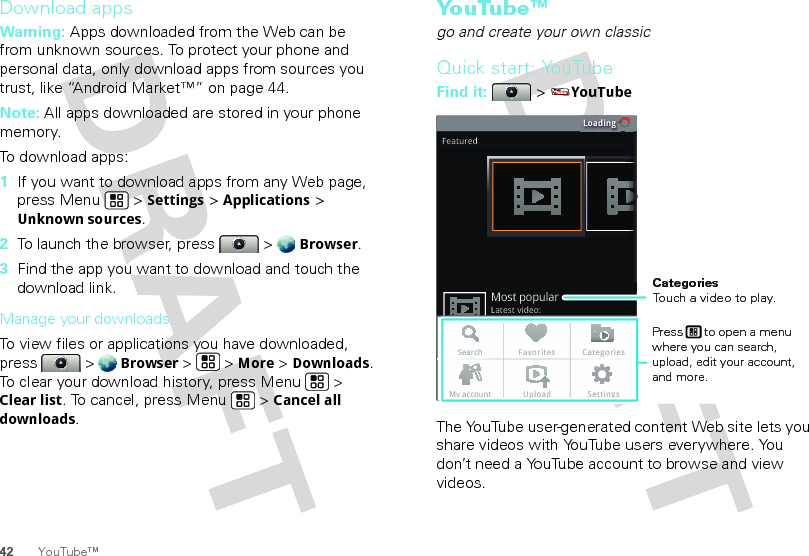 42 YouTube™Download appsWarning: Apps downloaded from the Web can be from unknown sources. To protect your phone and personal data, only download apps from sources you trust, like “Android Market™” on page 44.Note: All apps downloaded are stored in your phone memory.To download apps:   1If you want to download apps from any Web page, press Menu  &gt; Settings &gt; Applications &gt; Unknown sources.2To launch the browser, press  &gt; Browser.3Find the app you want to download and touch the download link.Manage your downloadsTo view files or applications you have downloaded, press &gt; Browser &gt;   &gt; More &gt; Downloads. To clear your download history, press Menu  &gt; Clear list. To cancel, press Menu  &gt; Cancel all downloads.Yo u Tu b e ™go and create your own classicQuick start: YouTubeFind it:  &gt; YouTubeThe YouTube user-generated content Web site lets you share videos with YouTube users everywhere. You don’t need a YouTube account to browse and view videos.LoadingFeaturedLatest video:Most popularSearch Favorites CategoriesMy account Upload SettingsCategoriesTouch a video to play.Press      to open a menu where you can search, upload, edit your account, and more.