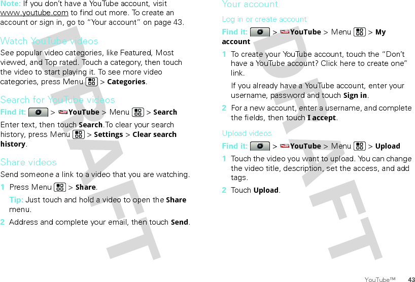 43YouTube™Note: If you don’t have a YouTube account, visit www.youtube.com to find out more. To create an account or sign in, go to “Your account” on page 43.Watch YouTube videosSee popular video categories, like Featured, Most viewed, and Top rated. Touch a category, then touch the video to start playing it. To see more video categories, press Menu  &gt; Categories.Search for YouTube videosFind it:  &gt; YouTube &gt; Menu  &gt; SearchEnter text, then touch Search.To clear your search history, press Menu  &gt; Settings &gt; Clear search history.Share videosSend someone a link to a video that you are watching.  1Press Menu  &gt; Share.Tip: Just touch and hold a video to open the Share menu.2Address and complete your email, then touch Send.Your accountLog in or create accountFind it:  &gt; YouTube &gt; Menu  &gt; My account  1To create your YouTube account, touch the “Don’t have a YouTube account? Click here to create one” link.If you already have a YouTube account, enter your username, password and touch Sign in.2For a new account, enter a username, and complete the fields, then touch I accept.Upload videosFind it:  &gt; YouTube &gt; Menu  &gt; Upload  1Touch the video you want to upload. You can change the video title, description, set the access, and add tags.2Touch Upload.