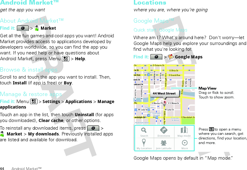 44 Android Market™Android Market™get the app you wantAbout Android Market™Find it:  &gt; MarketGet all the fun games and cool apps you want! Android Market provides access to applications developed by developers worldwide, so you can find the app you want. If you need help or have questions about Android Market, press Menu  &gt; Help.Browse &amp; install appsScroll to and touch the app you want to install. Then, touch Install (if app is free) or Buy.Manage &amp; restore appsFind it: Menu  &gt; Settings &gt; Applications &gt; Manage applicationsTouch an app in the list, then touch Uninstall (for apps you downloaded), Clear cache, or other options.To reinstall any downloaded items, press   &gt; Market &gt; My downloads. Previously installed apps are listed and available for download.Locationswhere you are, where you’re goingGoogle Maps™Quick start: Google MapsWhere am I? What&apos;s around here?  Don&apos;t worry—let Google Maps help you explore your surroundings and find what you&apos;re looking for.Find it:  &gt; Google MapsGoogle Maps opens by default in “Map mode.” Ontario StN Clark StWacker DrM44 West StreetAE Ontario StE Ohio StN Rush StN Park StN New StN Wabash AveN Dearborn StE Grand AveE Randolph StN Micigan AveN Micigan AverD submuloC NW Lake St W Lake StE Wacker PlState/LakeGrand RedLakeRandolphSt MetraRandolph/WabashWashington-BlueE S WaterStMMMMSearch Directions Map modeMy Location Join Latitude MoreMap ViewDrag or flick to scroll.Touch to show zoom.Press      to open a menu where you can search, get directions, find your location, and more.