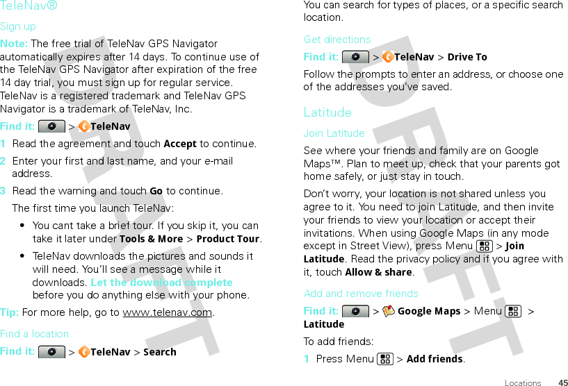 45LocationsTe l e N a v ®Sign upNote: The free trial of TeleNav GPS Navigator automatically expires after 14 days. To continue use of the TeleNav GPS Navigator after expiration of the free 14 day trial, you must sign up for regular service. TeleNav is a registered trademark and TeleNav GPS Navigator is a trademark of TeleNav, Inc.Find it:  &gt; TeleNav  1Read the agreement and touch Accept to continue.2Enter your first and last name, and your e-mail address.3Read the warning and touch Go to continue.The first time you launch TeleNav:•You cant take a brief tour. If you skip it, you can take it later under Tools &amp; More &gt; Product Tour.•TeleNav downloads the pictures and sounds it will need. You’ll see a message while it downloads. Let the download complete before you do anything else with your phone.Tip: For more help, go to www.telenav.com.Find a locationFind it:  &gt; TeleNav &gt; SearchYou can search for types of places, or a specific search location.Get directionsFind it:  &gt; TeleNav &gt; Drive ToFollow the prompts to enter an address, or choose one of the addresses you’ve saved.LatitudeJoin LatitudeSee where your friends and family are on Google Maps™. Plan to meet up, check that your parents got home safely, or just stay in touch.Don’t worry, your location is not shared unless you agree to it. You need to join Latitude, and then invite your friends to view your location or accept their invitations. When using Google Maps (in any mode except in Street View), press Menu  &gt; Join Latitude. Read the privacy policy and if you agree with it, touch Allow &amp; share.Add and remove friendsFind it:  &gt; Google Maps &gt; Menu  &gt; LatitudeTo add friends:  1Press Menu  &gt; Add friends.