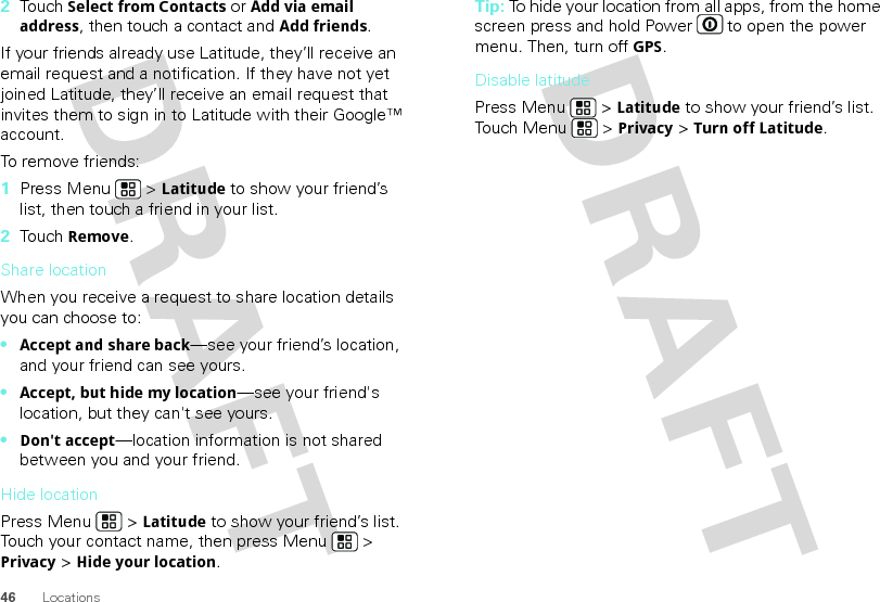46 Locations2Touch Select from Contacts or Add via email address, then touch a contact and Add friends.If your friends already use Latitude, they’ll receive an email request and a notification. If they have not yet joined Latitude, they’ll receive an email request that invites them to sign in to Latitude with their Google™ account.To remove friends:  1Press Menu  &gt; Latitude to show your friend’s list, then touch a friend in your list.2Touch Remove.Share locationWhen you receive a request to share location details you can choose to:•Accept and share back—see your friend’s location, and your friend can see yours.•Accept, but hide my location—see your friend&apos;s location, but they can&apos;t see yours.•Don&apos;t accept—location information is not shared between you and your friend.Hide locationPress Menu  &gt; Latitude to show your friend’s list. Touch your contact name, then press Menu  &gt; Privacy &gt; Hide your location.Tip: To hide your location from all apps, from the home screen press and hold Power  to open the power menu. Then, turn off GPS.Disable latitudePress Menu  &gt; Latitude to show your friend’s list. Touch Menu  &gt; Privacy &gt; Turn off Latitude.