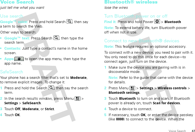 47Voice SearchVoice Searchjust tell me what you wantUse searchGoogle™ voice: Press and hold Search , then say a term to search the Web.Other ways to search:•Google™ text: Press Search , then type the search term.•Contacts: Just type a contact’s name in the home screen.• Apps:  to open the app menu, then type the app name.SafeSearchYour phone has a search filter that’s set to Moderate, to remove explicit images. To change it:  1Press and hold the Search , then say the search term.2In the search results window, press Menu  &gt; Settings &gt; SafeSearch.3Touch Off, Moderate, or Strict.4Touch OK.Bluetooth® wirelesslose the wiresTurn Bluetooth power on or offFind it: Press and hold Power  &gt; BluetoothNote: To extend battery life, turn Bluetooth power off when not in use.Connect to new Bluetooth® devicesNote: This feature requires an optional accessory.To connect with a new device, you need to pair with it. You only need to do this once for each device—to connect again, just turn on the device.  1Make sure the device you are pairing with is in discoverable mode.Note: Refer to the guide that came with the device for details.2Press Menu  &gt; Settings &gt; Wireless controls &gt; Bluetooth settings.3Touch Bluetooth to turn on and scan. If Bluetooth power is already on, touch Scan for devices.4Touch a device to connect.5If necessary, touchOK, or enter the device passkey (like 0000) to connect to the device. When the 