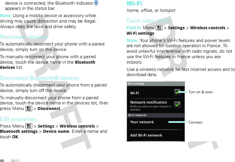 48 Wi-Fidevice is connected, the Bluetooth indicator   appears in the status bar.Note: Using a mobile device or accessory while driving may cause distraction and may be illegal. Always obey the laws and drive safely.Reconnect devicesTo automatically reconnect your phone with a paired device, simply turn on the device.To manually reconnect your phone with a paired device, touch the device name in the Bluetooth devices list.Disconnect Bluetooth® devicesTo automatically disconnect your phone from a paired device, simply turn off the device.To manually disconnect your phone from a paired device, touch the device name in the devices list, then press Menu  &gt; Disconnect.Edit propertiesPress Menu  &gt; Settings &gt; Wireless controls &gt; Bluetooth settings &gt; Device name. Enter a name and touch OK.Wi-Fihome, office, or hotspotQuick start: Wi-FiFind it: Menu  &gt; Settings &gt; Wireless controls &gt; Wi-Fi settingsNote: Your phone&apos;s Wi-Fi features and power levels are not allowed for outdoor operation in France. To avoid unlawful interference with radio signals, do not use the Wi-Fi features in France unless you are indoors.Use a wireless network for fast Internet access and to download data.Wi-Fi networksWi-Fi settingsNotify me when an open network is availableNetwork notificationYour networkAdd Wi-Fi networkWi-Fi Turn on &amp; scan.Connect.