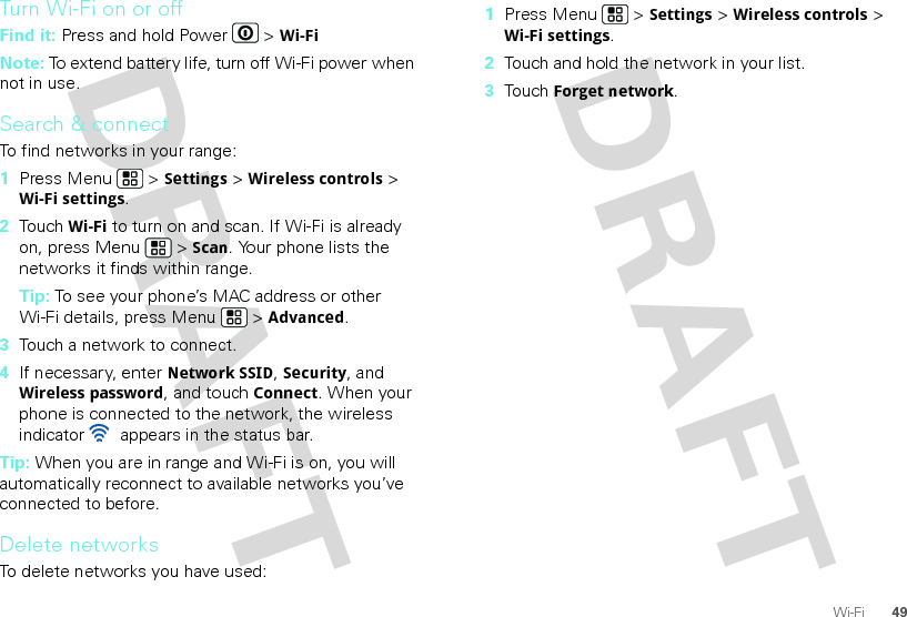 49Wi-FiTurn Wi-Fi on or offFind it: Press and hold Power  &gt; Wi-FiNote: To extend battery life, turn off Wi-Fi power when not in use.Search &amp; connectTo find networks in your range:  1Press Menu  &gt; Settings &gt; Wireless controls &gt; Wi-Fi settings.2Touch Wi-Fi to turn on and scan. If Wi-Fi is already on, press Menu  &gt; Scan. Your phone lists the networks it finds within range.Tip: To see your phone’s MAC address or other Wi-Fi details, press Menu  &gt; Advanced.3Touch a network to connect.4If necessary, enterNetwork SSID, Security, and Wireless password, and touch Connect. When your phone is connected to the network, the wireless indicator   appears in the status bar.Tip: When you are in range and Wi-Fi is on, you will automatically reconnect to available networks you’ve connected to before.Delete networksTo delete networks you have used:  1Press Menu  &gt; Settings &gt; Wireless controls &gt; Wi-Fi settings.2Touch and hold the network in your list.3Touch Forget network.