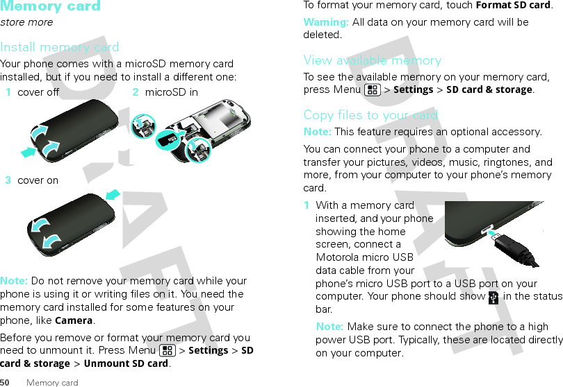 50 Memory cardMemory cardstore moreInstall memory cardYour phone comes with a microSD memory card installed, but if you need to install a different one:  Note: Do not remove your memory card while your phone is using it or writing files on it. You need the memory card installed for some features on your phone, like Camera.Before you remove or format your memory card you need to unmount it. Press Menu  &gt; Settings &gt; SD card &amp; storage &gt; Unmount SD card.1cover off 2microSD in3cover onTo format your memory card, touch Format SD card.Warning: All data on your memory card will be deleted.View available memoryTo see the available memory on your memory card, press Menu  &gt; Settings &gt; SD card &amp; storage.Copy files to your cardNote: This feature requires an optional accessory.You can connect your phone to a computer and transfer your pictures, videos, music, ringtones, and more, from your computer to your phone’s memory card.  1With a memory card inserted, and your phone showing the home screen, connect a Motorola micro USB data cable from your phone’s micro USB port to a USB port on your computer. Your phone should show   in the status bar.Note: Make sure to connect the phone to a high power USB port. Typically, these are located directly on your computer.