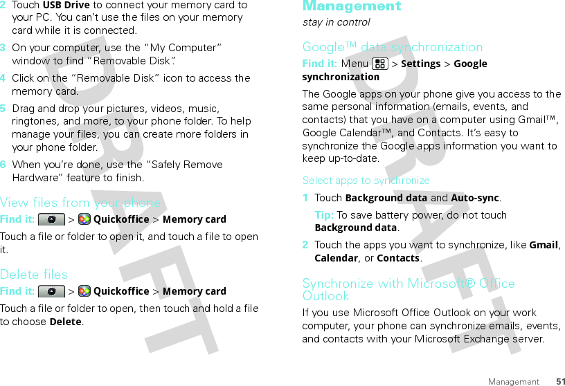 51Management2Touch USB Drive to connect your memory card to your PC. You can’t use the files on your memory card while it is connected.3On your computer, use the “My Computer” window to find “Removable Disk”.4Click on the “Removable Disk” icon to access the memory card.5Drag and drop your pictures, videos, music, ringtones, and more, to your phone folder. To help manage your files, you can create more folders in your phone folder.6When you’re done, use the “Safely Remove Hardware” feature to finish.View files from your phoneFind it:   &gt; Quickoffice &gt; Memory cardTouch a file or folder to open it, and touch a file to open it.Delete filesFind it:   &gt; Quickoffice &gt; Memory cardTouch a file or folder to open, then touch and hold a file to choose Delete.Managementstay in controlGoogle™ data synchronizationFind it: Menu  &gt; Settings &gt; Google synchronizationThe Google apps on your phone give you access to the same personal information (emails, events, and contacts) that you have on a computer using Gmail™, Google Calendar™, and Contacts. It’s easy to synchronize the Google apps information you want to keep up-to-date.Select apps to synchronize  1Touch Background data and Auto-sync.Tip: To save battery power, do not touch Background data.2Touch the apps you want to synchronize, like Gmail, Calendar, or Contacts.Synchronize with Microsoft® Office OutlookIf you use Microsoft Office Outlook on your work computer, your phone can synchronize emails, events, and contacts with your Microsoft Exchange server.