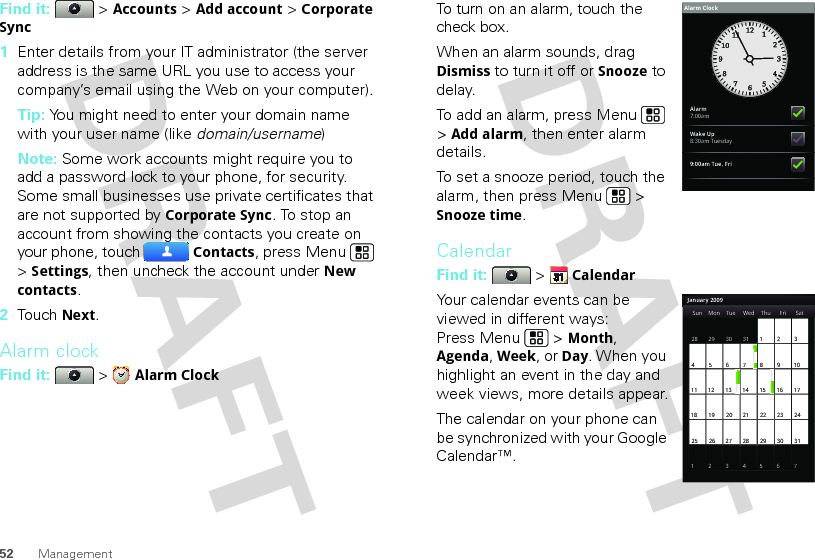 52 ManagementFind it:   &gt; Accounts &gt; Add account &gt; Corporate Sync  1Enter details from your IT administrator (the server address is the same URL you use to access your company’s email using the Web on your computer).Tip: You might need to enter your domain name with your user name (like domain/username)Note: Some work accounts might require you to add a password lock to your phone, for security. Some small businesses use private certificates that are not supported by Corporate Sync. To stop an account from showing the contacts you create on your phone, touch Contacts, press Menu  &gt; Settings, then uncheck the account under New contacts.2Touch Next.Alarm clockFind it:  &gt; Alarm ClockTo turn on an alarm, touch the check box.When an alarm sounds, drag Dismiss to turn it off or Snooze to delay.To add an alarm, press Menu  &gt; Add alarm, then enter alarm details.To set a snooze period, touch the alarm, then press Menu  &gt; Snooze time.CalendarFind it:   &gt; CalendarYour calendar events can be viewed in different ways: Press Menu  &gt; Month, Agenda, Week, or Day. When you highlight an event in the day and week views, more details appear.The calendar on your phone can be synchronized with your Google Calendar™.Alarm7:00amWake Up8:30am Tuesday9:00am Tue, FriAlarm ClockJanuary 2009Sun Mon Tue Wed Thu Sat28 29 30 31 123456 891011 12 13 15 16 1718 19 20 22 23 2425 26 27 29 30 31123 56771421284Fri