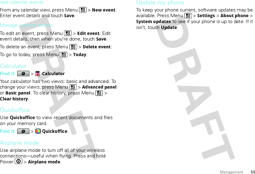 53ManagementAdd calendar eventsFrom any calendar view, press Menu  &gt; New event. Enter event details and touch Save.Manage calendar eventsTo edit an event, press Menu  &gt; Edit event. Edit event details, then when you’re done, touch Save.To delete an event, press Menu  &gt; Delete event.To go to today, press Menu  &gt; Today.CalculatorFind it:   &gt; CalculatorYour calculator has two views: basic and advanced. To change your views, press Menu  &gt; Advanced panel or Basic panel. To clear history, press Menu  &gt; Clear history.QuickofficeUse Quickoffice to view recent documents and files on your memory card.Find it:   &gt; QuickofficeAirplane modeUse airplane mode to turn off all of your wireless connections—useful when flying. Press and hold Power  &gt; Airplane mode.Update my phoneTo keep your phone current, software updates may be available. Press Menu  &gt; Settings &gt; About phone &gt; System updates to see if your phone is up to date. If it isn’t, touch Update.