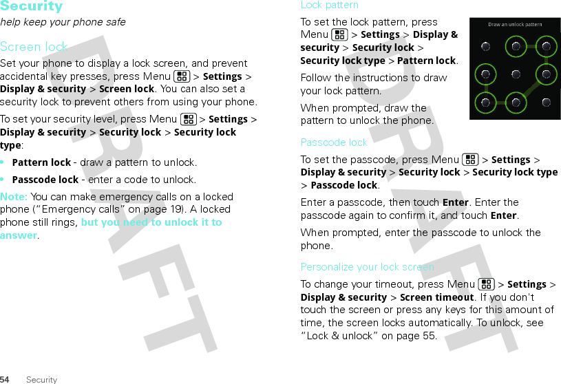 54 SecuritySecurityhelp keep your phone safeScreen lockSet your phone to display a lock screen, and prevent accidental key presses, press Menu  &gt; Settings &gt; Display &amp; security &gt; Screen lock. You can also set a security lock to prevent others from using your phone.To set your security level, press Menu  &gt; Settings &gt; Display &amp; security &gt; Security lock &gt; Security lock type:•Pattern lock - draw a pattern to unlock.•Passcode lock - enter a code to unlock.Note: You can make emergency calls on a locked phone (“Emergency calls” on page 19). A locked phone still rings, but you need to unlock it to answer.Lock patternTo set the lock pattern, press Menu  &gt; Settings &gt; Display &amp; security &gt; Security lock &gt; Security lock type &gt; Pattern lock. Follow the instructions to draw your lock pattern. When prompted, draw the pattern to unlock the phone.Passcode lockTo set the passcode, press Menu  &gt; Settings &gt; Display &amp; security &gt; Security lock &gt; Security lock type &gt; Passcode lock.Enter a passcode, then touch Enter. Enter the passcode again to confirm it, and touch Enter.When prompted, enter the passcode to unlock the phone.Personalize your lock screenTo change your timeout, press Menu  &gt; Settings &gt; Display &amp; security &gt; Screen timeout. If you don&apos;t touch the screen or press any keys for this amount of time, the screen locks automatically. To unlock, see “Lock &amp; unlock” on page 55.Draw an unlock pattern