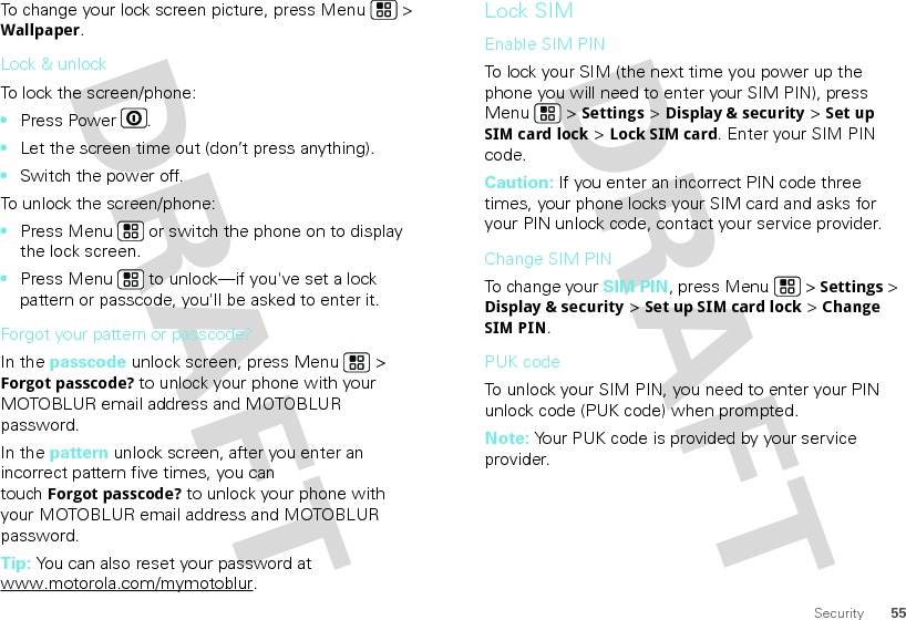 55SecurityTo change your lock screen picture, press Menu  &gt; Wallpaper.Lock &amp; unlockTo lock the screen/phone: •Press Power .•Let the screen time out (don’t press anything).•Switch the power off.To unlock the screen/phone: •Press Menu  or switch the phone on to display the lock screen.•Press Menu  to unlock—if you&apos;ve set a lock pattern or passcode, you&apos;ll be asked to enter it.Forgot your pattern or passcode?In the passcode unlock screen, press Menu  &gt; Forgot passcode? to unlock your phone with your MOTOBLUR email address and MOTOBLUR password.In the pattern unlock screen, after you enter an incorrect pattern five times, you can touchForgot passcode? to unlock your phone with your MOTOBLUR email address and MOTOBLUR password.Tip: You can also reset your password at www.motorola.com/mymotoblur.Lock SIMEnable SIM PINTo lock your SIM (the next time you power up the phone you will need to enter your SIM PIN), press Menu  &gt; Settings &gt; Display &amp; security &gt; Set up SIM card lock &gt; Lock SIM card. Enter your SIM PIN code.Caution: If you enter an incorrect PIN code three times, your phone locks your SIM card and asks for your PIN unlock code, contact your service provider.Change SIM PINTo change your SIM PIN, press Menu  &gt; Settings &gt; Display &amp; security &gt; Set up SIM card lock &gt; Change SIM PIN.PUK codeTo unlock your SIM PIN, you need to enter your PIN unlock code (PUK code) when prompted.Note: Your PUK code is provided by your service provider.