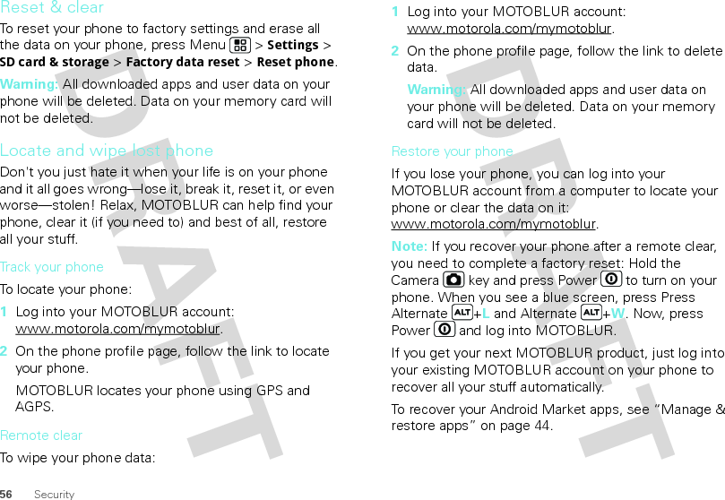 56 SecurityReset &amp; clearTo reset your phone to factory settings and erase all the data on your phone, press Menu  &gt; Settings &gt; SD card &amp; storage &gt; Factory data reset &gt; Reset phone.Warning: All downloaded apps and user data on your phone will be deleted. Data on your memory card will not be deleted.Locate and wipe lost phoneDon&apos;t you just hate it when your life is on your phone and it all goes wrong—lose it, break it, reset it, or even worse—stolen! Relax, MOTOBLUR can help find your phone, clear it (if you need to) and best of all, restore all your stuff.Track your phoneTo locate your phone:  1Log into your MOTOBLUR account: www.motorola.com/mymotoblur.2On the phone profile page, follow the link to locate your phone.MOTOBLUR locates your phone using GPS and AGPS.Remote clearTo wipe your phone data:  1Log into your MOTOBLUR account: www.motorola.com/mymotoblur.2On the phone profile page, follow the link to delete data.Warning: All downloaded apps and user data on your phone will be deleted. Data on your memory card will not be deleted.Restore your phoneIf you lose your phone, you can log into your MOTOBLUR account from a computer to locate your phone or clear the data on it: www.motorola.com/mymotoblur.Note: If you recover your phone after a remote clear, you need to complete a factory reset: Hold the Camera  key and press Power  to turn on your phone. When you see a blue screen, press Press Alternate +L and Alternate +W. Now, press Power  and log into MOTOBLUR.If you get your next MOTOBLUR product, just log into your existing MOTOBLUR account on your phone to recover all your stuff automatically.To recover your Android Market apps, see “Manage &amp; restore apps” on page 44.