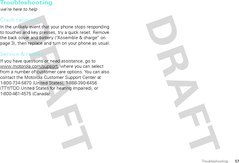 57TroubleshootingTroubleshootingwe’re here to helpCrash recoveryIn the unlikely event that your phone stops responding to touches and key presses, try a quick reset. Remove the back cover and battery (“Assemble &amp; charge” on page 3), then replace and turn on your phone as usual.Service &amp; repairsIf you have questions or need assistance, go to www.motorola.com/support, where you can select from a number of customer care options. You can also contact the Motorola Customer Support Center at 1-800-734-5870 (United States), 1-888-390-6456 (TTY/TDD United States for hearing impaired), or 1-800-461-4575 (Canada)