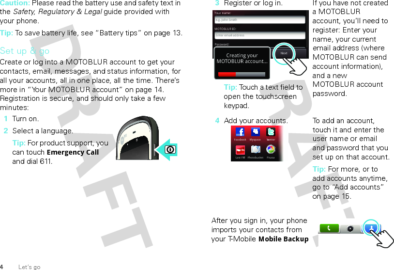 4Let’s goCaution: Please read the battery use and safety text in the Safety, Regulatory &amp; Legal guide provided with your phone.Tip: To save battery life, see “Battery tips” on page 13.Set up &amp; goCreate or log into a MOTOBLUR account to get your contacts, email, messages, and status information, for all your accounts, all in one place, all the time. There’s more in “Your MOTOBLUR account” on page 14. Registration is secure, and should only take a few minutes:  1Turn on.2Select a language.Tip: For product support, you can touch Emergency Call and dial 611.After you sign in, your phone imports your contacts from your T-Mobile Mobile Backup 3Register or log in.Tip: Touch a text field to open the touchscreen keypad.If you have not created a MOTOBLUR account, you’ll need to register: Enter your name, your current email address (where MOTOBLUR can send account information), and a new MOTOBLUR account password.4Add your accounts. To add an account, touch it and enter the user name or email and password that you set up on that account.Tip: For more, or to add accounts anytime, go to “Add accounts” on page 15.MOTOBLUR ID:Enter email addressYour name:e.g. John SmithPassword:PasswordNextBackCreating yourMOTOBLUR account...FacebookTwiTTtterLast FMPicasaPhotobucketMyspace