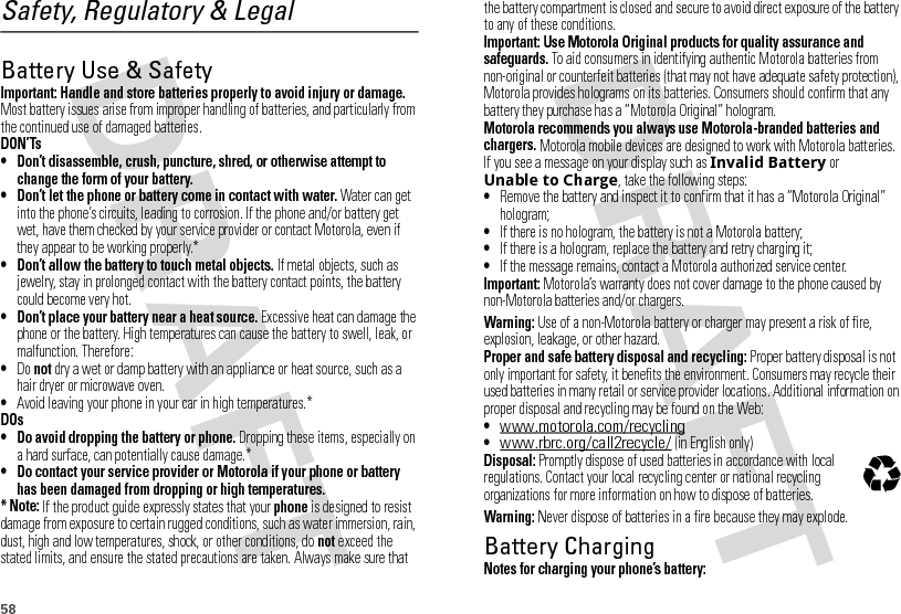 58Safety, Regulatory &amp; LegalBattery Use &amp; SafetyBatter y Use &amp; SafetyImportant: Handle and store batteries properly to avoid injury or damage. Most battery issues arise from improper handling of batteries, and particularly from the continued use of damaged batteries.DON’Ts• Don’t disassemble, crush, puncture, shred, or otherwise attempt to change the form of your battery.• Don’t let the phone or battery come in contact with water. Water can get into the phone’s circuits, leading to corrosion. If the phone and/or battery get wet, have them checked by your service provider or contact Motorola, even if they appear to be working properly.*• Don’t allow the battery to touch metal objects. If metal objects, such as jewelry, stay in prolonged contact with the battery contact points, the battery could become very hot.• Don’t place your battery near a heat source. Excessive heat can damage the phone or the battery. High temperatures can cause the battery to swell, leak, or malfunction. Therefore:•Do not dry a wet or damp battery with an appliance or heat source, such as a hair dryer or microwave oven.•Avoid leaving your phone in your car in high temperatures.*DOs• Do avoid dropping the battery or phone. Dropping these items, especially on a hard surface, can potentially cause damage.*• Do contact your service provider or Motorola if your phone or battery has been damaged from dropping or high temperatures.* Note: If the product guide expressly states that your phone is designed to resist damage from exposure to certain rugged conditions, such as water immersion, rain, dust, high and low temperatures, shock, or other conditions, do not exceed the stated limits, and ensure the stated precautions are taken. Always make sure that the battery compartment is closed and secure to avoid direct exposure of the battery to any of these conditions.Important: Use Motorola Original products for quality assurance and safeguards. To aid consumers in identifying authentic Motorola batteries from non-original or counterfeit batteries (that may not have adequate safety protection), Motorola provides holograms on its batteries. Consumers should confirm that any battery they purchase has a “Motorola Original” hologram.Motorola recommends you always use Motorola-branded batteries and chargers. Motorola mobile devices are designed to work with Motorola batteries. If you see a message on your display such as Invalid Battery or Unable to Charge, take the following steps:•Remove the battery and inspect it to confirm that it has a “Motorola Original” hologram;•If there is no hologram, the battery is not a Motorola battery;•If there is a hologram, replace the battery and retry charging it;•If the message remains, contact a Motorola authorized service center.Important: Motorola’s warranty does not cover damage to the phone caused by non-Motorola batteries and/or chargers.Warning: Use of a non-Motorola battery or charger may present a risk of fire, explosion, leakage, or other hazard.Proper and safe battery disposal and recycling: Proper battery disposal is not only important for safety, it benefits the environment. Consumers may recycle their used batteries in many retail or service provider locations. Additional information on proper disposal and recycling may be found on the Web:•www.motorola.com/recycling•www.rbrc.org/call2recycle/ (in English only)Disposal: Promptly dispose of used batteries in accordance with local regulations. Contact your local recycling center or national recycling organizations for more information on how to dispose of batteries.Warning: Never dispose of batteries in a fire because they may explode.Battery ChargingBatter y ChargingNotes for charging your phone’s battery:032375o