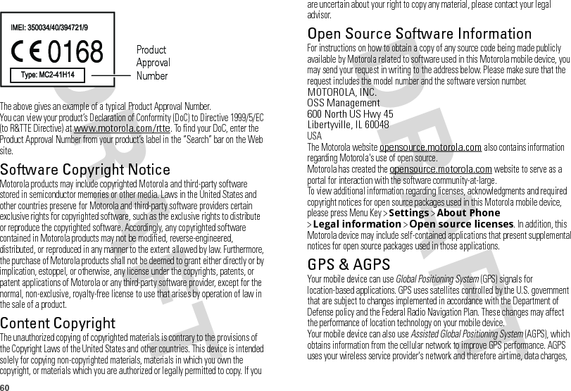 60The above gives an example of a typical Product Approval Number.You can view your product’s Declaration of Conformity (DoC) to Directive 1999/5/EC (to R&amp;TTE Directive) at www.motorola.com/rtte. To find your DoC, enter the Product Approval Number from your product’s label in the “Search” bar on the Web site.Software Copyright NoticeSoftware Copyright NoticeMotorola products may include copyrighted Motorola and third-party software stored in semiconductor memories or other media. Laws in the United States and other countries preserve for Motorola and third-party software providers certain exclusive rights for copyrighted software, such as the exclusive rights to distribute or reproduce the copyrighted software. Accordingly, any copyrighted software contained in Motorola products may not be modified, reverse-engineered, distributed, or reproduced in any manner to the extent allowed by law. Furthermore, the purchase of Motorola products shall not be deemed to grant either directly or by implication, estoppel, or otherwise, any license under the copyrights, patents, or patent applications of Motorola or any third-party software provider, except for the normal, non-exclusive, royalty-free license to use that arises by operation of law in the sale of a product.Content CopyrightContent  CopyrightThe unauthorized copying of copyrighted materials is contrary to the provisions of the Copyright Laws of the United States and other countries. This device is intended solely for copying non-copyrighted materials, materials in which you own the copyright, or materials which you are authorized or legally permitted to copy. If you 0168 Product Approval Numberare uncertain about your right to copy any material, please contact your legal advisor.Open Source Software InformationOSS InformationFor instructions on how to obtain a copy of any source code being made publicly available by Motorola related to software used in this Motorola mobile device, you may send your request in writing to the address below. Please make sure that the request includes the model number and the software version number.MOTOROLA, INC.OSS Management600 North US Hwy 45Libertyville, IL 60048USAThe Motorola website opensource.motorola.com also contains information regarding Motorola&apos;s use of open source.Motorola has created the opensource.motorola.com website to serve as a portal for interaction with the software community-at-large.To view additional information regarding licenses, acknowledgments and required copyright notices for open source packages used in this Motorola mobile device, please press Menu Key &gt;Settings &gt;About Phone &gt;Legal information &gt;Open source licenses. In addition, this Motorola device may include self-contained applications that present supplemental notices for open source packages used in those applications.GPS &amp; AGPSGPS &amp; AGPSYour mobile device can use Global Positioning System (GPS) signals for location-based applications. GPS uses satellites controlled by the U.S. government that are subject to changes implemented in accordance with the Department of Defense policy and the Federal Radio Navigation Plan. These changes may affect the performance of location technology on your mobile device.Your mobile device can also use Assisted Global Positioning System (AGPS), which obtains information from the cellular network to improve GPS performance. AGPS uses your wireless service provider&apos;s network and therefore airtime, data charges, 
