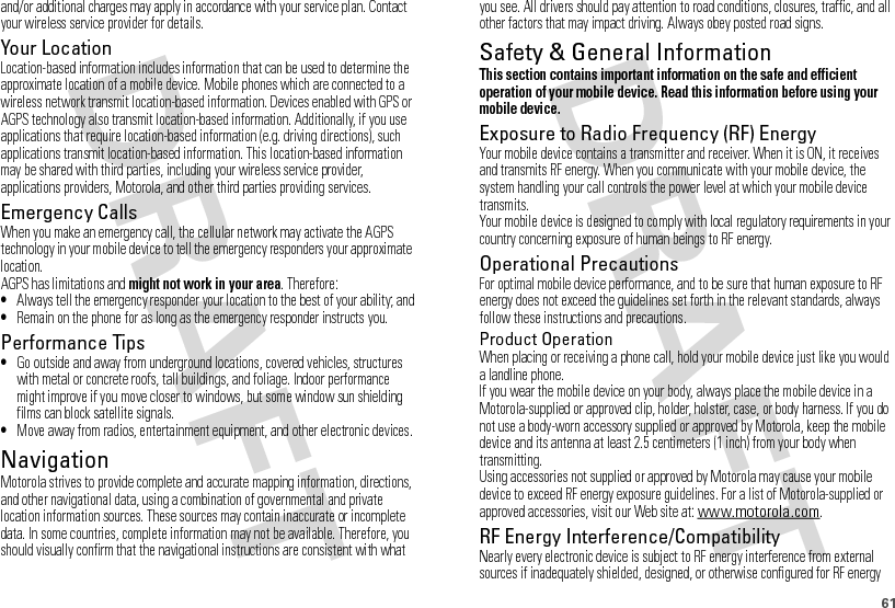 61and/or additional charges may apply in accordance with your service plan. Contact your wireless service provider for details.Your LocationLocation-based information includes information that can be used to determine the approximate location of a mobile device. Mobile phones which are connected to a wireless network transmit location-based information. Devices enabled with GPS or AGPS technology also transmit location-based information. Additionally, if you use applications that require location-based information (e.g. driving directions), such applications transmit location-based information. This location-based information may be shared with third parties, including your wireless service provider, applications providers, Motorola, and other third parties providing services.Emergency CallsWhen you make an emergency call, the cellular network may activate the AGPS technology in your mobile device to tell the emergency responders your approximate location.AGPS has limitations and might not work in your area. Therefore:•Always tell the emergency responder your location to the best of your ability; and•Remain on the phone for as long as the emergency responder instructs you.Performance Tips•Go outside and away from underground locations, covered vehicles, structures with metal or concrete roofs, tall buildings, and foliage. Indoor performance might improve if you move closer to windows, but some window sun shielding films can block satellite signals.•Move away from radios, entertainment equipment, and other electronic devices.NavigationNavigationMotorola strives to provide complete and accurate mapping information, directions, and other navigational data, using a combination of governmental and private location information sources. These sources may contain inaccurate or incomplete data. In some countries, complete information may not be available. Therefore, you should visually confirm that the navigational instructions are consistent with what you see. All drivers should pay attention to road conditions, closures, traffic, and all other factors that may impact driving. Always obey posted road signs.Safety &amp; General InformationSafety InformationThis section contains important information on the safe and efficient operation of your mobile device. Read this information before using your mobile device.Exposure to Radio Frequency (RF) EnergyYour mobile device contains a transmitter and receiver. When it is ON, it receives and transmits RF energy. When you communicate with your mobile device, the system handling your call controls the power level at which your mobile device transmits.Your mobile device is designed to comply with local regulatory requirements in your country concerning exposure of human beings to RF energy.Operational PrecautionsFor optimal mobile device performance, and to be sure that human exposure to RF energy does not exceed the guidelines set forth in the relevant standards, always follow these instructions and precautions.Product OperationWhen placing or receiving a phone call, hold your mobile device just like you would a landline phone.If you wear the mobile device on your body, always place the mobile device in a Motorola-supplied or approved clip, holder, holster, case, or body harness. If you do not use a body-worn accessory supplied or approved by Motorola, keep the mobile device and its antenna at least 2.5 centimeters (1 inch) from your body when transmitting.Using accessories not supplied or approved by Motorola may cause your mobile device to exceed RF energy exposure guidelines. For a list of Motorola-supplied or approved accessories, visit our Web site at: www.motorola.com.RF Energy Interference/CompatibilityNearly every electronic device is subject to RF energy interference from external sources if inadequately shielded, designed, or otherwise configured for RF energy 