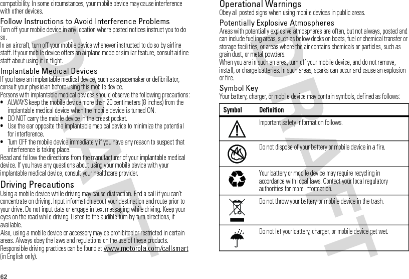 62compatibility. In some circumstances, your mobile device may cause interference with other devices.Follow Instructions to Avoid Interference ProblemsTurn off your mobile device in any location where posted notices instruct you to do so.In an aircraft, turn off your mobile device whenever instructed to do so by airline staff. If your mobile device offers an airplane mode or similar feature, consult airline staff about using it in flight.Implantable Medical DevicesIf you have an implantable medical device, such as a pacemaker or defibrillator, consult your physician before using this mobile device.Persons with implantable medical devices should observe the following precautions:•ALWAYS keep the mobile device more than 20 centimeters (8 inches) from the implantable medical device when the mobile device is turned ON.•DO NOT carry the mobile device in the breast pocket.•Use the ear opposite the implantable medical device to minimize the potential for interference.•Turn OFF the mobile device immediately if you have any reason to suspect that interference is taking place.Read and follow the directions from the manufacturer of your implantable medical device. If you have any questions about using your mobile device with your implantable medical device, consult your healthcare provider.Driving PrecautionsUsing a mobile device while driving may cause distraction. End a call if you can’t concentrate on driving. Input information about your destination and route prior to your drive. Do not input data or engage in text messaging while driving. Keep your eyes on the road while driving. Listen to the audible turn-by-turn directions, if available.Also, using a mobile device or accessory may be prohibited or restricted in certain areas. Always obey the laws and regulations on the use of these products.Responsible driving practices can be found at www.motorola.com/callsmart (in English only).Operational WarningsObey all posted signs when using mobile devices in public areas.Potentially Explosive AtmospheresAreas with potentially explosive atmospheres are often, but not always, posted and can include fueling areas, such as below decks on boats, fuel or chemical transfer or storage facilities, or areas where the air contains chemicals or particles, such as grain dust, or metal powders.When you are in such an area, turn off your mobile device, and do not remove, install, or charge batteries. In such areas, sparks can occur and cause an explosion or fire.Symbol KeyYour battery, charger, or mobile device may contain symbols, defined as follows:Symbol DefinitionImportant safety information follows.Do not dispose of your battery or mobile device in a fire.Your battery or mobile device may require recycling in accordance with local laws. Contact your local regulatory authorities for more information.Do not throw your battery or mobile device in the trash.Do not let your battery, charger, or mobile device get wet.032374o032376o032375o