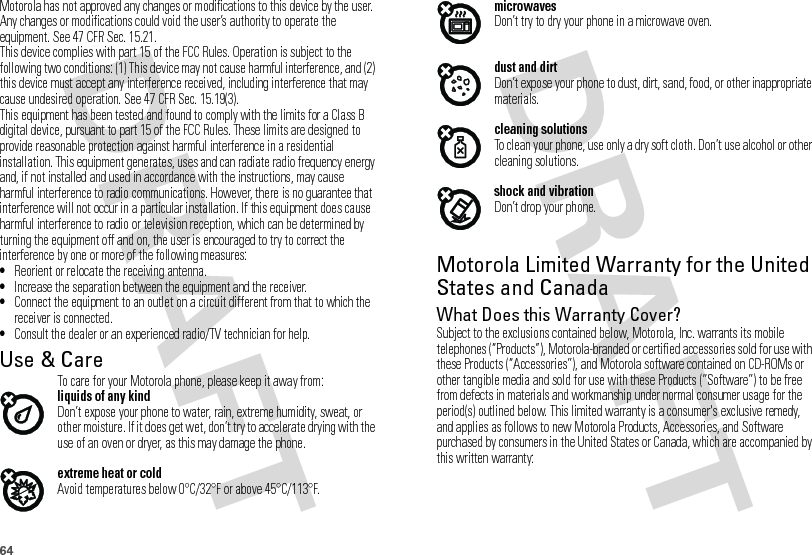 64Motorola has not approved any changes or modifications to this device by the user. Any changes or modifications could void the user’s authority to operate the equipment. See 47 CFR Sec. 15.21.This device complies with part 15 of the FCC Rules. Operation is subject to the following two conditions: (1) This device may not cause harmful interference, and (2) this device must accept any interference received, including interference that may cause undesired operation. See 47 CFR Sec. 15.19(3).This equipment has been tested and found to comply with the limits for a Class B digital device, pursuant to part 15 of the FCC Rules. These limits are designed to provide reasonable protection against harmful interference in a residential installation. This equipment generates, uses and can radiate radio frequency energy and, if not installed and used in accordance with the instructions, may cause harmful interference to radio communications. However, there is no guarantee that interference will not occur in a particular installation. If this equipment does cause harmful interference to radio or television reception, which can be determined by turning the equipment off and on, the user is encouraged to try to correct the interference by one or more of the following measures:•Reorient or relocate the receiving antenna.•Increase the separation between the equipment and the receiver.•Connect the equipment to an outlet on a circuit different from that to which the receiver is connected.•Consult the dealer or an experienced radio/TV technician for help.Use &amp; CareUse &amp; CareTo care for your Motorola phone, please keep it away from:liquids of any kindDon’t expose your phone to water, rain, extreme humidity, sweat, or other moisture. If it does get wet, don’t try to accelerate drying with the use of an oven or dryer, as this may damage the phone.extreme heat or coldAvoid temperatures below 0°C/32°F or above 45°C/113°F.microwavesDon’t try to dry your phone in a microwave oven.dust and dirtDon’t expose your phone to dust, dirt, sand, food, or other inappropriate materials.cleaning solutionsTo clean your phone, use only a dry soft cloth. Don’t use alcohol or other cleaning solutions.shock and vibrationDon’t drop your phone.Motorola Limited Warranty for the United States and CanadaWa rr a n t yWhat Does this Warranty Cover?Subject to the exclusions contained below, Motorola, Inc. warrants its mobile telephones (“Products”), Motorola-branded or certified accessories sold for use with these Products (“Accessories”), and Motorola software contained on CD-ROMs or other tangible media and sold for use with these Products (“Software”) to be free from defects in materials and workmanship under normal consumer usage for the period(s) outlined below. This limited warranty is a consumer&apos;s exclusive remedy, and applies as follows to new Motorola Products, Accessories, and Software purchased by consumers in the United States or Canada, which are accompanied by this written warranty: