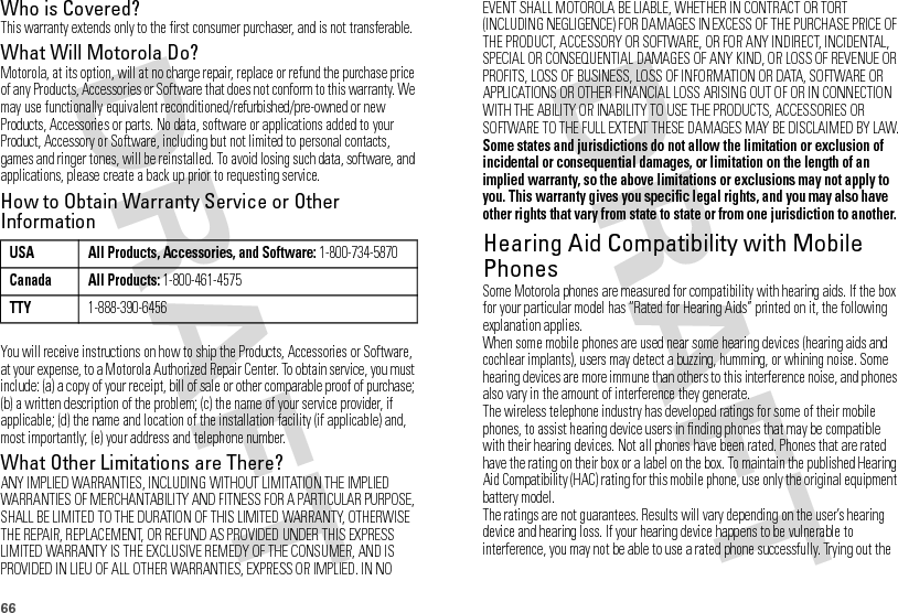 66Who is Covered?This warranty extends only to the first consumer purchaser, and is not transferable.What Will Motorola Do?Motorola, at its option, will at no charge repair, replace or refund the purchase price of any Products, Accessories or Software that does not conform to this warranty. We may use functionally equivalent reconditioned/refurbished/pre-owned or new Products, Accessories or parts. No data, software or applications added to your Product, Accessory or Software, including but not limited to personal contacts, games and ringer tones, will be reinstalled. To avoid losing such data, software, and applications, please create a back up prior to requesting service.How to Obtain Warranty Service or Other InformationYou will receive instructions on how to ship the Products, Accessories or Software, at your expense, to a Motorola Authorized Repair Center. To obtain service, you must include: (a) a copy of your receipt, bill of sale or other comparable proof of purchase; (b) a written description of the problem; (c) the name of your service provider, if applicable; (d) the name and location of the installation facility (if applicable) and, most importantly; (e) your address and telephone number.What Other Limitations are There?ANY IMPLIED WARRANTIES, INCLUDING WITHOUT LIMITATION THE IMPLIED WARRANTIES OF MERCHANTABILITY AND FITNESS FOR A PARTICULAR PURPOSE, SHALL BE LIMITED TO THE DURATION OF THIS LIMITED WARRANTY, OTHERWISE THE REPAIR, REPLACEMENT, OR REFUND AS PROVIDED UNDER THIS EXPRESS LIMITED WARRANTY IS THE EXCLUSIVE REMEDY OF THE CONSUMER, AND IS PROVIDED IN LIEU OF ALL OTHER WARRANTIES, EXPRESS OR IMPLIED. IN NO USA All Products, Accessories, and Software: 1-800-734-5870Canada All Products: 1-800-461-4575TTY1-888-390-6456EVENT SHALL MOTOROLA BE LIABLE, WHETHER IN CONTRACT OR TORT (INCLUDING NEGLIGENCE) FOR DAMAGES IN EXCESS OF THE PURCHASE PRICE OF THE PRODUCT, ACCESSORY OR SOFTWARE, OR FOR ANY INDIRECT, INCIDENTAL, SPECIAL OR CONSEQUENTIAL DAMAGES OF ANY KIND, OR LOSS OF REVENUE OR PROFITS, LOSS OF BUSINESS, LOSS OF INFORMATION OR DATA, SOFTWARE OR APPLICATIONS OR OTHER FINANCIAL LOSS ARISING OUT OF OR IN CONNECTION WITH THE ABILITY OR INABILITY TO USE THE PRODUCTS, ACCESSORIES OR SOFTWARE TO THE FULL EXTENT THESE DAMAGES MAY BE DISCLAIMED BY LAW.Some states and jurisdictions do not allow the limitation or exclusion of incidental or consequential damages, or limitation on the length of an implied warranty, so the above limitations or exclusions may not apply to you. This warranty gives you specific legal rights, and you may also have other rights that vary from state to state or from one jurisdiction to another.Hearing Aid Compatibility with Mobile PhonesHeari ng Aid Compati bili tySome Motorola phones are measured for compatibility with hearing aids. If the box for your particular model has “Rated for Hearing Aids” printed on it, the following explanation applies.When some mobile phones are used near some hearing devices (hearing aids and cochlear implants), users may detect a buzzing, humming, or whining noise. Some hearing devices are more immune than others to this interference noise, and phones also vary in the amount of interference they generate.The wireless telephone industry has developed ratings for some of their mobile phones, to assist hearing device users in finding phones that may be compatible with their hearing devices. Not all phones have been rated. Phones that are rated have the rating on their box or a label on the box. To maintain the published Hearing Aid Compatibility (HAC) rating for this mobile phone, use only the original equipment battery model.The ratings are not guarantees. Results will vary depending on the user’s hearing device and hearing loss. If your hearing device happens to be vulnerable to interference, you may not be able to use a rated phone successfully. Trying out the 