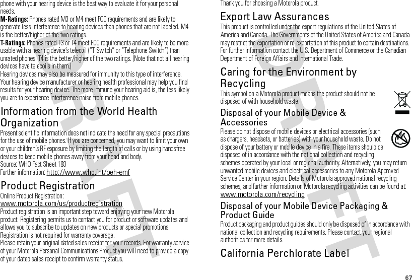 67phone with your hearing device is the best way to evaluate it for your personal needs.M-Ratings: Phones rated M3 or M4 meet FCC requirements and are likely to generate less interference to hearing devices than phones that are not labeled. M4 is the better/higher of the two ratings.T-Ratings: Phones rated T3 or T4 meet FCC requirements and are likely to be more usable with a hearing device’s telecoil (“T Switch” or “Telephone Switch”) than unrated phones. T4 is the better/higher of the two ratings. (Note that not all hearing devices have telecoils in them.)Hearing devices may also be measured for immunity to this type of interference. Your hearing device manufacturer or hearing health professional may help you find results for your hearing device. The more immune your hearing aid is, the less likely you are to experience interference noise from mobile phones.Information from the World Health OrganizationWHO InformationPresent scientific information does not indicate the need for any special precautions for the use of mobile phones. If you are concerned, you may want to limit your own or your children’s RF exposure by limiting the length of calls or by using handsfree devices to keep mobile phones away from your head and body.Source: WHO Fact Sheet 193Further information: http://www.who.int/peh-emfProduct RegistrationRegistrationOnline Product Registration:www.motorola.com/us/productregistrationProduct registration is an important step toward enjoying your new Motorola product. Registering permits us to contact you for product or software updates and allows you to subscribe to updates on new products or special promotions. Registration is not required for warranty coverage.Please retain your original dated sales receipt for your records. For warranty service of your Motorola Personal Communications Product you will need to provide a copy of your dated sales receipt to confirm warranty status.Thank you for choosing a Motorola product.Export Law AssurancesExport LawThis product is controlled under the export regulations of the United States of America and Canada. The Governments of the United States of America and Canada may restrict the exportation or re-exportation of this product to certain destinations. For further information contact the U.S. Department of Commerce or the Canadian Department of Foreign Affairs and International Trade.Caring for the Environment by RecyclingRecycli ng Inform ationThis symbol on a Motorola product means the product should not be disposed of with household waste.Disposal of your Mobile Device &amp; AccessoriesPlease do not dispose of mobile devices or electrical accessories (such as chargers, headsets, or batteries) with your household waste. Do not dispose of your battery or mobile device in a fire. These items should be disposed of in accordance with the national collection and recycling schemes operated by your local or regional authority. Alternatively, you may return unwanted mobile devices and electrical accessories to any Motorola Approved Service Center in your region. Details of Motorola approved national recycling schemes, and further information on Motorola recycling activities can be found at: www.motorola.com/recyclingDisposal of your Mobile Device Packaging &amp; Product GuideProduct packaging and product guides should only be disposed of in accordance with national collection and recycling requirements. Please contact your regional authorities for more details.California Perchlorate LabelPerchlorat e Label032376o