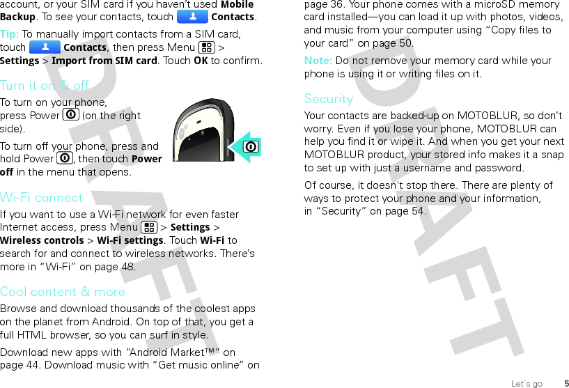 5Let’s goaccount, or your SIM card if you haven’t used Mobile Backup. To see your contacts, touchContacts.Tip: To manually import contacts from a SIM card, touchContacts, then press Menu  &gt; Settings &gt; Import from SIM card. TouchOK to confirm.Turn it on &amp; offTo turn on your phone, press Power  (on the right side).To turn off your phone, press and hold Power , then touchPower off in the menu that opens.Wi-Fi connectIf you want to use a Wi-Fi network for even faster Internet access, press Menu  &gt; Settings &gt; Wireless controls &gt; Wi-Fi settings. TouchWi-Fi to search for and connect to wireless networks. There’s more in “Wi-Fi” on page 48.Cool content &amp; moreBrowse and download thousands of the coolest apps on the planet from Android. On top of that, you get a full HTML browser, so you can surf in style.Download new apps with “Android Market™” on page 44. Download music with “Get music online” on page 36. Your phone comes with a microSD memory card installed—you can load it up with photos, videos, and music from your computer using “Copy files to your card” on page 50.Note: Do not remove your memory card while your phone is using it or writing files on it.SecurityYour contacts are backed-up on MOTOBLUR, so don’t worry. Even if you lose your phone, MOTOBLUR can help you find it or wipe it. And when you get your next MOTOBLUR product, your stored info makes it a snap to set up with just a username and password.Of course, it doesn&apos;t stop there. There are plenty of ways to protect your phone and your information, in “Security” on page 54.