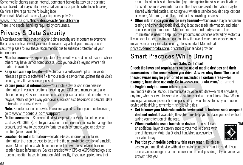 68Some mobile phones use an internal, permanent backup battery on the printed circuit board that may contain very small amounts of perchlorate. In such cases, California law requires the following label:Perchlorate Material – special handling may apply. See www.dtsc.ca.gov/hazardouswaste/perchlorateThere is no special handling required by consumers.Privacy &amp; Data SecurityPrivac y &amp; Data Secur ityMotorola understands that privacy and data security are important to everyone. Because some features of your mobile device may affect your privacy or data security, please follow these recommendations to enhance protection of your information:• Monitor access—Keep your mobile device with you and do not leave it where others may have unmonitored access. Lock your device’s keypad where this feature is available.• Keep software up to date—If Motorola or a software/application vendor releases a patch or software fix for your mobile device that updates the device’s security, install it as soon as possible.• Secure personal information—Your mobile device can store personal information in various locations including your SIM card, memory card, and phone memory. Be sure to remove or clear all personal information before you recycle, return, or give away your device. You can also backup your personal data to transfer to a new device.Note: For information on how to backup or wipe data from your mobile device, go to www.motorola.com/support• Online accounts—Some mobile devices provide a Motorola online account (such as MOTOBLUR). Go to your account for information on how to manage the account, and how to use security features such as remote wipe and device location (where available).• Location-based information—Location-based information includes information that can be used to determine the approximate location of a mobile device. Mobile phones which are connected to a wireless network transmit location-based information. Devices enabled with GPS or AGPS technology also transmit location-based information. Additionally, if you use applications that require location-based information (e.g. driving directions), such applications transmit location-based information. This location-based information may be shared with third parties, including your wireless service provider, applications providers, Motorola, and other third parties providing services.• Other information your device may transmit—Your device may also transmit testing and other diagnostic (including location-based) information, and other non-personal information to Motorola or other third-party servers. This information is used to help improve products and services offered by Motorola.If you have further questions regarding how the use of your mobile device may impact your privacy or data security, please contact Motorola at privacy@motorola.com, or contact your service provider.Smart Practices While DrivingDrivi ng SafetyDrive Safe, Call SmartCheck the laws and regulations on the use of mobile devices and their accessories in the areas where you drive. Always obey them. The use of these devices may be prohibited or restricted in certain areas—for example, handsfree use only. Go to www.motorola.com/callsmart (in English only) for more information.Your mobile device lets you communicate by voice and data—almost anywhere, anytime, wherever wireless service is available and safe conditions allow. When driving a car, driving is your first responsibility. If you choose to use your mobile device while driving, remember the following tips:• Get to know your Motorola mobile device and its features such as speed dial and redial. If available, these features help you to place your call without taking your attention off the road.• When available, use a handsfree device. If possible, add an additional layer of convenience to your mobile device with one of the many Motorola Original handsfree accessories available today.• Position your mobile device within easy reach. Be able to access your mobile device without removing your eyes from the road. If you receive an incoming call at an inconvenient time, if possible, let your voicemail answer it for you.