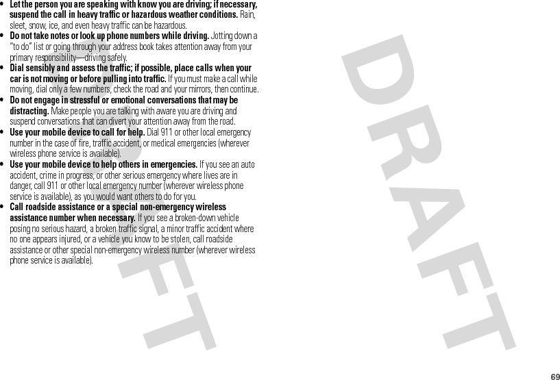 69• Let the person you are speaking with know you are driving; if necessary, suspend the call in heavy traffic or hazardous weather conditions. Rain, sleet, snow, ice, and even heavy traffic can be hazardous.• Do not take notes or look up phone numbers while driving. Jotting down a “to do” list or going through your address book takes attention away from your primary responsibility—driving safely.• Dial sensibly and assess the traffic; if possible, place calls when your car is not moving or before pulling into traffic. If you must make a call while moving, dial only a few numbers, check the road and your mirrors, then continue.• Do not engage in stressful or emotional conversations that may be distracting. Make people you are talking with aware you are driving and suspend conversations that can divert your attention away from the road.• Use your mobile device to call for help. Dial 911 or other local emergency number in the case of fire, traffic accident, or medical emergencies (wherever wireless phone service is available).• Use your mobile device to help others in emergencies. If you see an auto accident, crime in progress, or other serious emergency where lives are in danger, call 911 or other local emergency number (wherever wireless phone service is available), as you would want others to do for you.• Call roadside assistance or a special non-emergency wireless assistance number when necessary. If you see a broken-down vehicle posing no serious hazard, a broken traffic signal, a minor traffic accident where no one appears injured, or a vehicle you know to be stolen, call roadside assistance or other special non-emergency wireless number (wherever wireless phone service is available).