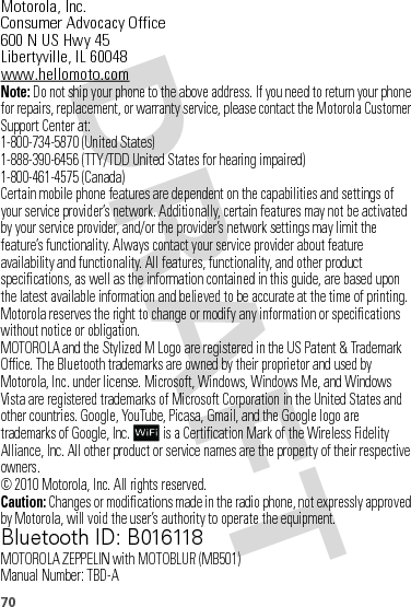 70 Motorola, Inc.Consumer Advocacy Office600 N US Hwy 45Libertyville, IL 60048www.hellomoto.comNote: Do not ship your phone to the above address. If you need to return your phone for repairs, replacement, or warranty service, please contact the Motorola Customer Support Center at:1-800-734-5870 (United States)1-888-390-6456 (TTY/TDD United States for hearing impaired)1-800-461-4575 (Canada)Certain mobile phone features are dependent on the capabilities and settings of your service provider’s network. Additionally, certain features may not be activated by your service provider, and/or the provider’s network settings may limit the feature’s functionality. Always contact your service provider about feature availability and functionality. All features, functionality, and other product specifications, as well as the information contained in this guide, are based upon the latest available information and believed to be accurate at the time of printing. Motorola reserves the right to change or modify any information or specifications without notice or obligation.MOTOROLA and the Stylized M Logo are registered in the US Patent &amp; Trademark Office. The Bluetooth trademarks are owned by their proprietor and used by Motorola, Inc. under license. Microsoft, Windows, Windows Me, and Windows Vista are registered trademarks of Microsoft Corporation in the United States and other countries. Google, YouTube, Picasa, Gmail, and the Google logo are trademarks of Google, Inc.  is a Certification Mark of the Wireless Fidelity Alliance, Inc. All other product or service names are the property of their respective owners.© 2010 Motorola, Inc. All rights reserved.Caution: Changes or modifications made in the radio phone, not expressly approved by Motorola, will void the user’s authority to operate the equipment.Bluetooth ID: B016118MOTOROLA ZEPPELIN with MOTOBLUR (MB501)Manual Number: TBD-A