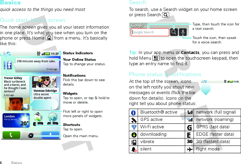 6BasicsBasicsquick access to the things you need mostQuick start: Home screenThe home screen gives you all your latest information in one place. It’s what you see when you turn on the phone or press Home  from a menu. It’s basically like this:Trevor GilleyBlack turtleneck and a beret, and he thought I was serious?5 min ago298 minutes away from cake.15 min agoBrowserVanessa EskridgeUltra secret double-agent party agenda LondonPartly Sunny20˚11:353GMarketBMarketStatus IndicatorsYour Online StatusTap to change your status.ShortcutsTap to open.Open the main menu.WidgetsTap to open, or tap &amp; hold to move or delete.Flick left or right to open more panels of widgets.NotificationsFlick this bar down to see details.SearchTo search, use a Search widget on your home screen or press Search . Tip: In your app menu or Contacts, you can press and hold Menu  to open the touchscreen keypad, then type an entry name to find it.Phone status &amp; notificationsAt the top of the screen, icons on the left notify you about new messages or events (flick the bar down for details). Icons on the right tell you about phone status:Bluetooth® active  network (full signal)GPS active network (roaming)Wi-Fi active GPRS (fast data)downloading  EDGE (faster data)vibrate 3G (fastest data)silent flight modeGoogle SearchTouch the icon, then speak for a voice search.Type, then touch the icon for a text search.11:353G