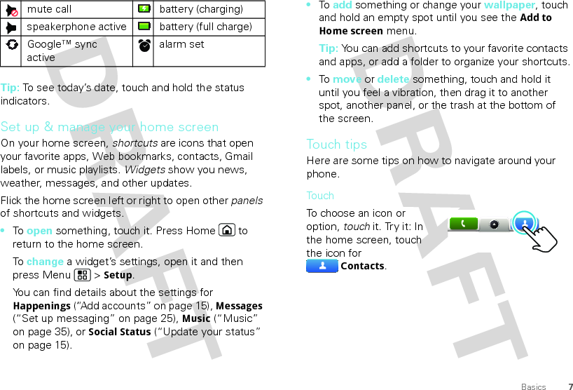 7BasicsTip: To see today’s date, touch and hold the status indicators.Set up &amp; manage your home screenOn your home screen, shortcuts are icons that open your favorite apps, Web bookmarks, contacts, Gmail labels, or music playlists. Widgets show you news, weather, messages, and other updates.Flick the home screen left or right to open other panels of shortcuts and widgets.•To  open something, touch it. Press Home  to return to the home screen.To  change a widget’s settings, open it and then press Menu  &gt; Setup.You can find details about the settings for Happenings (“Add accounts” on page 15), Messages (“Set up messaging” on page 25), Music (“Music” on page 35), or Social Status (“Update your status” on page 15).mute call battery (charging)speakerphone active battery (full charge)Google™ sync activealarm set •To  add something or change your wallpaper, touch and hold an empty spot until you see the Add to Home screen menu.Tip: You can add shortcuts to your favorite contacts and apps, or add a folder to organize your shortcuts.•To  move or delete something, touch and hold it until you feel a vibration, then drag it to another spot, another panel, or the trash at the bottom of the screen.Touch tipsHere are some tips on how to navigate around your phone.TouchTo choose an icon or option, touch it. Try it: In the home screen, touch the icon for Contacts.