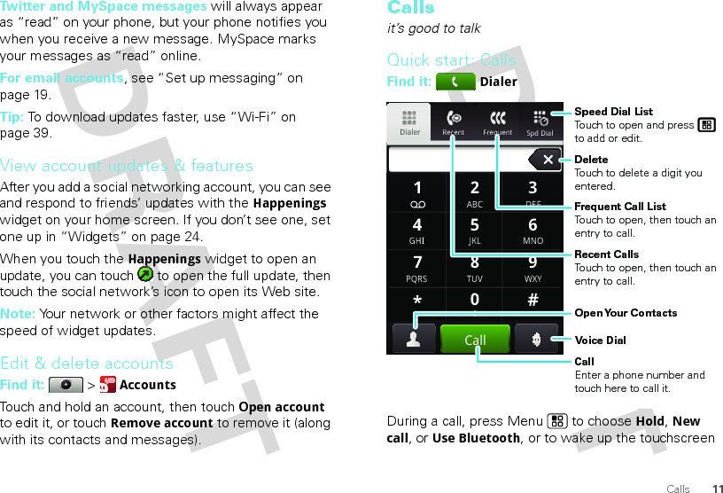 11CallsTwitter and MySpace messages will always appear as “read” on your phone, but your phone notifies you when you receive a new message. MySpace marks your messages as “read” online.For email accounts, see “Set up messaging” on page 19.Tip: To download updates faster, use “Wi-Fi” on page 39.View account updates &amp; featuresAfter you add a social networking account, you can see and respond to friends’ updates with the Happenings widget on your home screen. If you don’t see one, set one up in “Widgets” on page 24.When you touch the Happenings widget to open an update, you can touch   to open the full update, then touch the social network’s icon to open its Web site.Note: Your network or other factors might affect the speed of widget updates.Edit &amp; delete accountsFind it:   &gt; AccountsTouch and hold an account, then touchOpen account to edit it, or touchRemove account to remove it (along with its contacts and messages).Callsit’s good to talkQuick start: CallsFind it: DialerDuring a call, press Menu  to choose Hold, New call, or Use Bluetooth, or to wake up the touchscreen Recent FrequentDialerSpd Dial GHIABC DEFMNOTUVPQRS WXY*+#4123687905JKLCallSpeed Dial ListTouch to open and press to add or edit.Frequent Call ListTouch to open, then touch an entry to call.DeleteTouch to delete a digit you entered.Recent CallsTouch to open, then touch an entry to call.Voice DialOpen Your  ContactsCallEnter a phone number and touch here to call it.