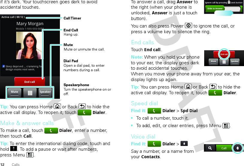 12 Callsif it’s dark. Your touchscreen goes dark to avoid accidental touches.Tip: You can press Home or Back  to hide the active call display. To reopen it, touchDialer.Make &amp; answer callsTo make a call, touchDialer, enter a number, then touchCall.Tip: To enter the international dialing code, touch and hold . To add a pause or wait after numbers, press Menu .End callSpeakerMuteActive call ( 00:12 )Mobile 1-555-555-5694     Sleep deprived ... cramming for  design exams next week.Mary MorganCall TimerEnd Call Hang up.Mute Mute or unmute the call.Speakerphone Turn the speakerphone on or off.Dial PadOpen a dial pad, to enter numbers during a call.To answer a call, dragAnswer to the right (when your phone is unlocked, Answer is just a touch button).You can also press Power  to ignore the call, or press a volume key to silence the ring.End callsTouchEnd call.Note: When you hold your phone to your ear, the display goes dark to avoid accidental touches. When you move your phone away from your ear, the display lights up again.Tip: You can press Home or Back  to hide the active call display. To reopen it, touchDialer.Speed dialFind it: Dialer &gt; Spd Dial•To call a number, touch it.•To add, edit, or clear entries, press Menu .Voice dialFind it: Dialer &gt; Say a number, or a name from your Contacts.Slide to AnswerIgnore call by pressing       Lock buttonEnd callMute SpeakerCall