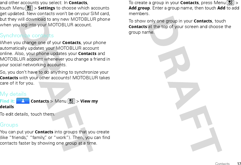 17Contactsand other accounts you select: In Contacts, touch Menu  &gt; Settings to choose which accounts get updated. New contacts won’t be on your SIM card, but they will download to any new MOTOBLUR phone when you log into your MOTOBLUR account.Synchronize contactsWhen you change one of your Contacts, your phone automatically updates your MOTOBLUR account online. Also, your phone updates your Contacts and MOTOBLUR account whenever you change a friend in your social networking accounts.So, you don’t have to do anything to synchronize your Contacts with your other accounts! MOTOBLUR takes care of it for you.My detailsFind it: Contacts &gt; Menu  &gt; View my detailsTo edit details, touch them.GroupsYou can put your Contacts into groups that you create (like “friends,” “family,” or “work”). Then, you can find contacts faster by showing one group at a time.To create a group in your Contacts, press Menu  &gt; Add group. Enter a group name, then touchAdd to add members.To show only one group in your Contacts, touch Contacts at the top of your screen and choose the group name.