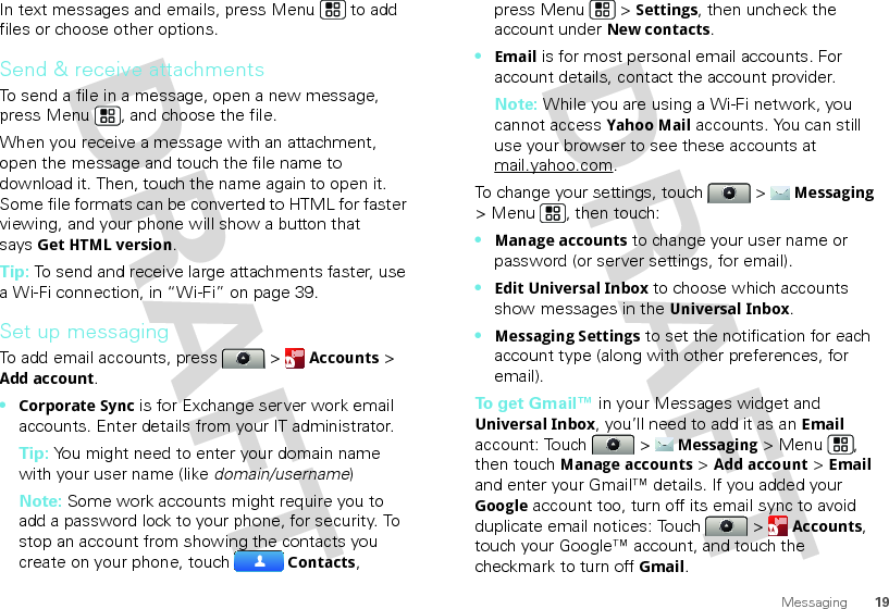 19MessagingIn text messages and emails, press Menu  to add files or choose other options.Send &amp; receive attachmentsTo send a file in a message, open a new message, press Menu , and choose the file.When you receive a message with an attachment, open the message and touch the file name to download it. Then, touch the name again to open it. Some file formats can be converted to HTML for faster viewing, and your phone will show a button that saysGet HTML version.Tip: To send and receive large attachments faster, use a Wi-Fi connection, in “Wi-Fi” on page 39.Set up messagingTo add email accounts, press  &gt; Accounts &gt; Add account.•Corporate Sync is for Exchange server work email accounts. Enter details from your IT administrator.Tip: You might need to enter your domain name with your user name (like domain/username)Note: Some work accounts might require you to add a password lock to your phone, for security. To stop an account from showing the contacts you create on your phone, touch Contacts, press Menu  &gt; Settings, then uncheck the account under New contacts.•Email is for most personal email accounts. For account details, contact the account provider.Note: While you are using a Wi-Fi network, you cannot access Yahoo Mail accounts. You can still use your browser to see these accounts at mail.yahoo.com.To change your settings, touch  &gt; Messaging &gt; Menu , then touch:•Manage accounts to change your user name or password (or server settings, for email).•Edit Universal Inbox to choose which accounts show messages in the Universal Inbox.•Messaging Settings to set the notification for each account type (along with other preferences, for email).To get Gmail™ in your Messages widget and Universal Inbox, you’ll need to add it as an Email account: Touch  &gt; Messaging &gt; Menu , then touchManage accounts &gt; Add account &gt; Email and enter your Gmail™ details. If you added your Google account too, turn off its email sync to avoid duplicate email notices: Touch  &gt; Accounts, touch your Google™ account, and touch the checkmark to turn off Gmail.