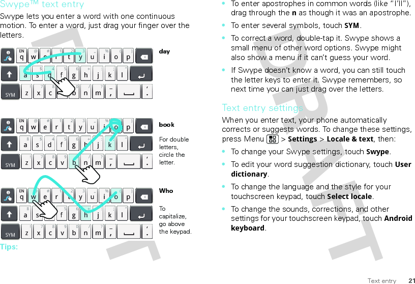 21Text entrySwype™ text entrySwype lets you enter a word with one continuous motion. To enter a word, just drag your finger over the letters.Tips:qwaEN @# 123_%()!7890/?sdf gh jkzSYMxcvbnm_,‘.ler tyuiop8$456+:;“qwaEN @# 123_%()!7890/?sdf gh jkzSYMxcvbnm_,‘.ler tyuiop8$456+:;“qwaEN @# 123_%()!7890/?sdf gh jkzSYMxcvbnm_,‘.ler tyuiop8$456+:;“h+w@(ok;0bo(d43ya8For double letters, circle the letter.To capitalize, go above the keypad.bookWhoday•To enter apostrophes in common words (like “I’ll”), drag through the n as though it was an apostrophe.•To enter several symbols, touch SYM.•To correct a word, double-tap it. Swype shows a small menu of other word options. Swype might also show a menu if it can’t guess your word.•If Swype doesn’t know a word, you can still touch the letter keys to enter it. Swype remembers, so next time you can just drag over the letters.Text entry settingsWhen you enter text, your phone automatically corrects or suggests words. To change these settings, press Menu  &gt; Settings &gt; Locale &amp; text, then:•To change your Swype settings, touch Swype.•To edit your word suggestion dictionary, touchUser dictionary.•To change the language and the style for your touchscreen keypad, touchSelect locale.•To change the sounds, corrections, and other settings for your touchscreen keypad, touchAndroid keyboard.