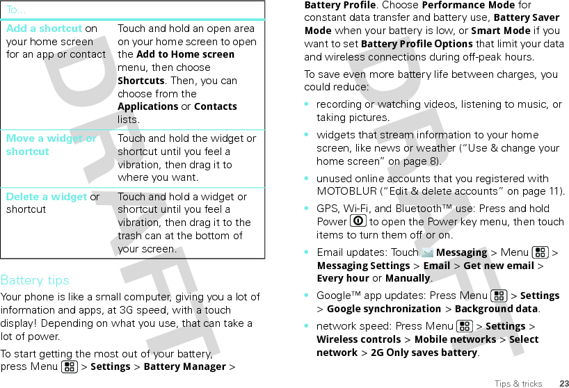 23Tips &amp; tricksBattery tipsYour phone is like a small computer, giving you a lot of information and apps, at 3G speed, with a touch display! Depending on what you use, that can take a lot of power.To start getting the most out of your battery, press Menu  &gt; Settings &gt; Battery Manager &gt; Add a shortcut on your home screen for an app or contactTouch and hold an open area on your home screen to open the Add to Home screen menu, then choose Shortcuts. Then, you can choose from the Applications or Contacts lists. Move a widget or shortcutTouch and hold the widget or shortcut until you feel a vibration, then drag it to where you want.Delete a widget or shortcutTouch and hold a widget or shortcut until you feel a vibration, then drag it to the trash can at the bottom of your screen.To . ..Battery Profile. Choose Performance Mode for constant data transfer and battery use, Battery Saver Mode when your battery is low, or Smart Mode if you want to set Battery Profile Options that limit your data and wireless connections during off-peak hours.To save even more battery life between charges, you could reduce:•recording or watching videos, listening to music, or taking pictures.•widgets that stream information to your home screen, like news or weather (“Use &amp; change your home screen” on page 8).•unused online accounts that you registered with MOTOBLUR (“Edit &amp; delete accounts” on page 11).•GPS, Wi-Fi, and Bluetooth™ use: Press and hold Power  to open the Power key menu, then touch items to turn them off or on.•Email updates: TouchMessaging &gt; Menu  &gt; Messaging Settings &gt; Email &gt; Get new email &gt; Every houror Manually.•Google™ app updates: Press Menu  &gt; Settings &gt; Google synchronization &gt; Background data.•network speed: Press Menu  &gt; Settings &gt; Wireless controls &gt; Mobile networks &gt; Select network &gt; 2G Only saves battery.