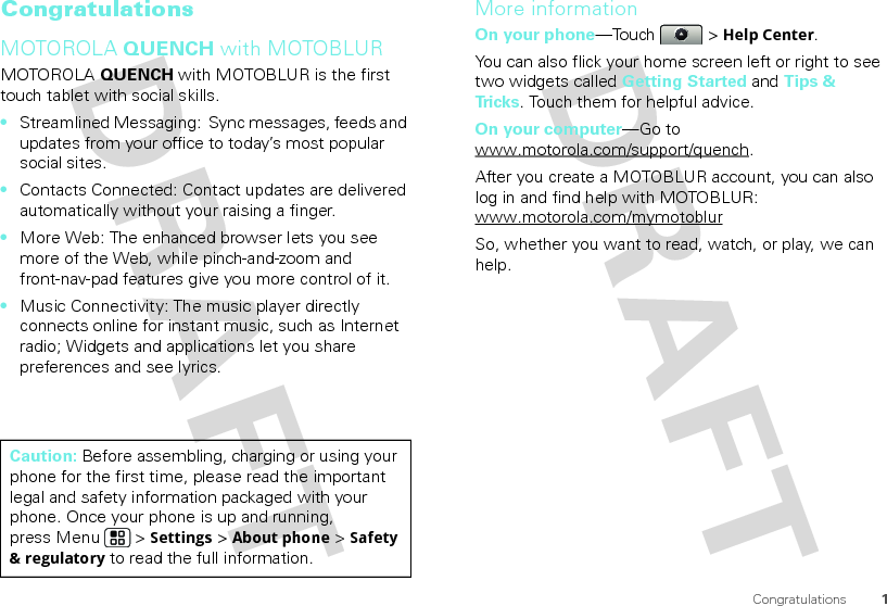 1CongratulationsCongratulationsMOTOROLA QUENCH with MOTOBLURMOTOROLA QUENCH with MOTOBLUR is the first touch tablet with social skills.•Streamlined Messaging:  Sync messages, feeds and updates from your office to today’s most popular social sites.•Contacts Connected: Contact updates are delivered automatically without your raising a finger.•More Web: The enhanced browser lets you see more of the Web, while pinch-and-zoom and front-nav-pad features give you more control of it.•Music Connectivity: The music player directly connects online for instant music, such as Internet radio; Widgets and applications let you share preferences and see lyrics.Caution: Before assembling, charging or using your phone for the first time, please read the important legal and safety information packaged with your phone. Once your phone is up and running, press Menu  &gt; Settings &gt; About phone &gt; Safety &amp; regulatory to read the full information.More informationOn your phone—Touch &gt; Help Center.You can also flick your home screen left or right to see two widgets called Getting Started and Tips &amp; Tr i c k s . Touch them for helpful advice.On your computer—Go to www.motorola.com/support/quench.After you create a MOTOBLUR account, you can also log in and find help with MOTOBLUR: www.motorola.com/mymotoblurSo, whether you want to read, watch, or play, we can help.