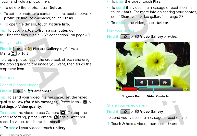 28 Photos &amp; videosTouch and hold a photo, then:•To delete the photo, touchDelete.•To set the photo as a contact picture, social network profile picture, or wallpaper, touchSet as.•To open file details, touchPicture Info.Tip: To copy photos to/from a computer, go to “Transfer files with a USB connection” on page 40.Edit your photosFind it:   &gt; Picture Gallery &gt; picture &gt; Menu  &gt; EditTo crop a photo, touch the crop tool, stretch and drag the crop square to the image you want, then touch the crop save icon.VideosRecord &amp; share videosFind it:   &gt; CamcorderTip: To send your video in a message, set the video quality to Low (for MMS messages): Press Menu &gt; Settings &gt; Video quality.To record the video, press Camera . To stop the video recording, press Camera  again. After you record a video, touch the thumbnail:•To  see all your videos, touchGallery.•To  play the video, touch Play.•To  send the video in a message or post it online, touch Share. For more info on sharing your photos, see “Share your video gallery” on page 28.•To  delete the video, touch Delete.Play your videosFind it:   &gt; Video Gallery &gt; videoShare your video galleryFind it:   &gt; Video GalleryTo send your video in a message or post online:  1Touch &amp; hold a video, then touch Share.1:14 3:45Video ControlsProgress Bar