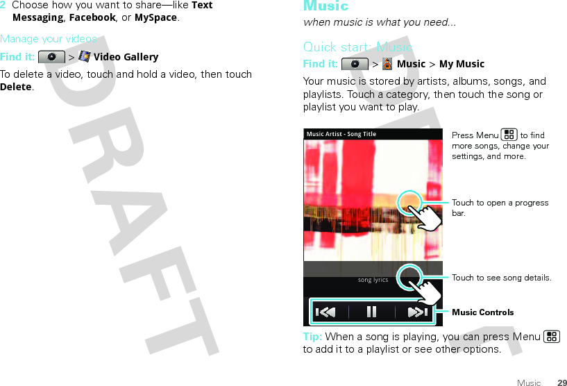 29Music2Choose how you want to share—like Text Messaging, Facebook, or MySpace.Manage your videosFind it:   &gt; Video GalleryTo delete a video, touch and hold a video, then touch Delete.Musicwhen music is what you need...Quick start: MusicFind it:  &gt; Music &gt; My MusicYour music is stored by artists, albums, songs, and playlists. Touch a category, then touch the song or playlist you want to play.Tip: When a song is playing, you can press Menu  to add it to a playlist or see other options.Music Artist - Song Titlesong lyricsTouch to open a progress bar.Music ControlsPress Menu         to find more songs, change your settings, and more.Touch to see song details.