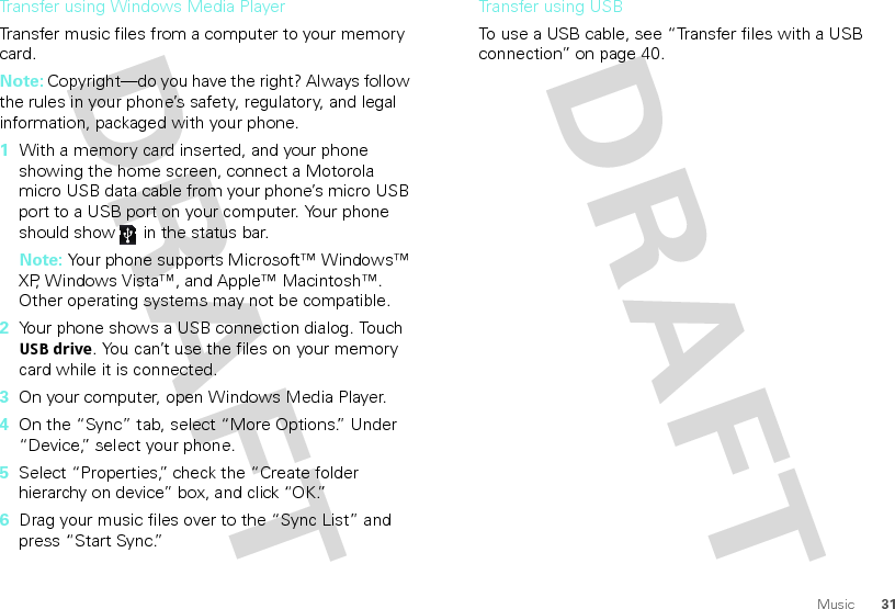 31MusicTransfer using Windows Media PlayerTransfer music files from a computer to your memory card. Note: Copyright—do you have the right? Always follow the rules in your phone’s safety, regulatory, and legal information, packaged with your phone.  1With a memory card inserted, and your phone showing the home screen, connect a Motorola micro USB data cable from your phone’s micro USB port to a USB port on your computer. Your phone should show   in the status bar.Note: Your phone supports Microsoft™ Windows™ XP, Windows Vista™, and Apple™ Macintosh™. Other operating systems may not be compatible.2Your phone shows a USB connection dialog. Touch USB drive. You can’t use the files on your memory card while it is connected.3On your computer, open Windows Media Player.4On the “Sync” tab, select “More Options.” Under “Device,” select your phone.5Select “Properties,” check the “Create folder hierarchy on device” box, and click “OK.”6Drag your music files over to the “Sync List” and press “Start Sync.”Transfer using USBTo use a USB cable, see “Transfer files with a USB connection” on page 40.