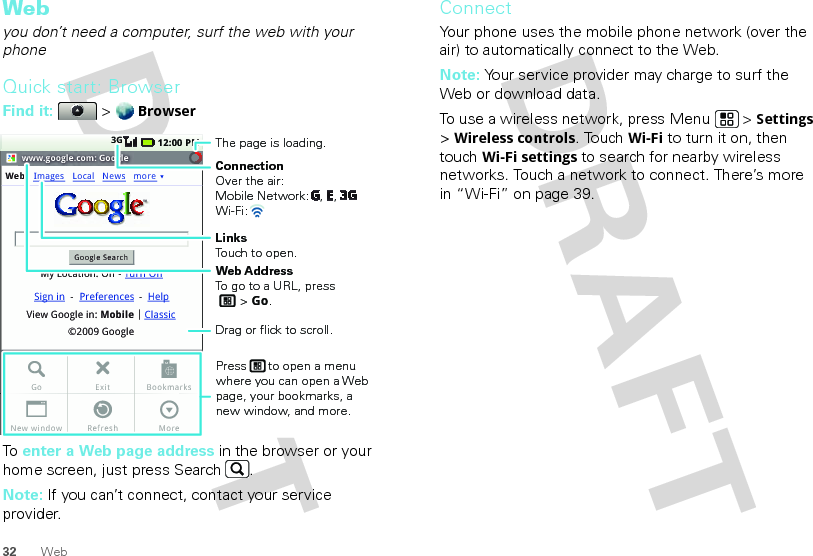 32 WebWebyou don’t need a computer, surf the web with your phoneQuick start: BrowserFind it:  &gt; BrowserTo  enter a Web page address in the browser or your home screen, just press Search .Note: If you can’t connect, contact your service provider.www.google.com: GoogleWebGoogle SearchMy Location: Off - Turn OnImages12:00 PM3GLocalView Google in: Mobile©2009 GoogleClassicSign in --Preferences HelpNews moreExitRefreshGoNew windowBookmarksMoreConnectionOver the air:Mobile Network:   ,   , Wi-Fi: LinksTouch to open.The page is loading.Web AddressTo go to a URL, press       &gt; Go.Press      to open a menu where you can open a Web page, your bookmarks, a new window, and more.Drag or flick to scroll.ConnectYour phone uses the mobile phone network (over the air) to automatically connect to the Web.Note: Your service provider may charge to surf the Web or download data. To use a wireless network, press Menu  &gt; Settings &gt; Wireless controls. Touch Wi-Fi to turn it on, then touch Wi-Fi settings to search for nearby wireless networks. Touch a network to connect. There’s more in “Wi-Fi” on page 39.