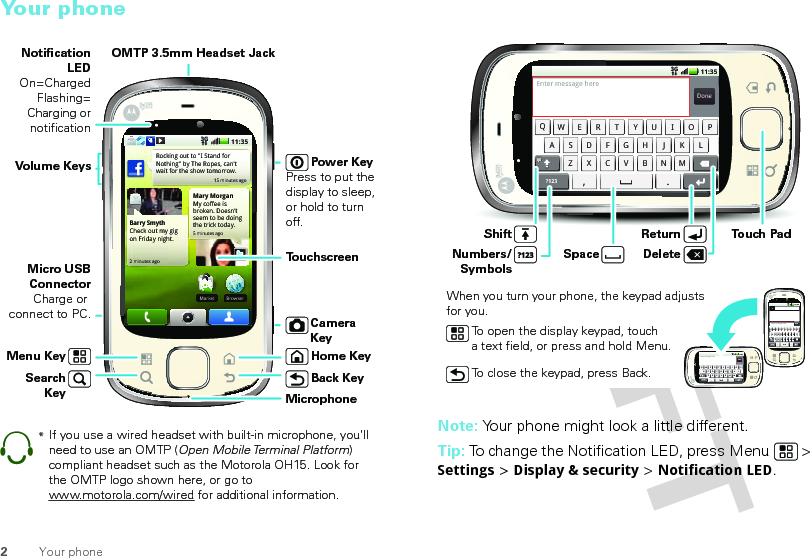 2Your phoneYour phone15 minutes agoBarry SmythCheck out my gig on Friday night.2 minutes agoBrowserMarketBrMarketMary MorganMy coffee is broken. Doesn’t seem to be doing the trick today.5 minutes agoRocking out to &quot;I Stand for Nothing&quot; by The Ropes, can&apos;t wait for the show tomorrow.11:353GPower KeyPress to put the display to sleep, or hold to turn off.OMTP 3.5mm Headset JackHome KeyBack KeyMicrophoneSearch KeyMicro USB ConnectorCharge or connect to PC.Notification LEDOn=ChargedFlashing= Charging or notificationVolume KeysTo u chscreenCamera KeyMenu Key*If you use a wired headset with built-in microphone, you&apos;ll need to use an OMTP (Open Mobile Terminal Platform) compliant headset such as the Motorola OH15. Look for the OMTP logo shown here, or go to www.motorola.com/wired for additional information.Note: Your phone might look a little different.Tip: To change the Notification LED, press Menu  &gt; Settings &gt; Display &amp; security &gt; Notification LED.Set your statusPostDone11:353Gis heading to Matt&apos;s birthday party.  15 minutes agohas hired Kat Bleser as his Music Advisor. And in return she gets dating advice.  1 day agois so glad he doesn&apos;t have a paper to write!  2 days ago,.QWASDFGH JKZXCVBNMLERTYUIOP?123Enter message hereSet your statusPostDone11:353Gis heading to Matt&apos;s birthday party.  15 minutes agohas hired Kat Bleser as his Music Advisor. And in return she gets dating advice.  1 day agois so glad he doesn&apos;t have a paper to write!  2 days ago,.QWASDFGHJKZXCVBNMLERTYUIOP?123Enter message hereSendTo:?123 .,QWASDFGHJKZXCVBNMLERTYUIOPEnter message here11:353GDeleteReturn Touch PadNumbers/SymbolsShiftWhen you turn your phone, the keypad adjusts for you.SpaceTo open the display keypad, touch a text field, or press and hold Menu.To close the keypad, press Back.